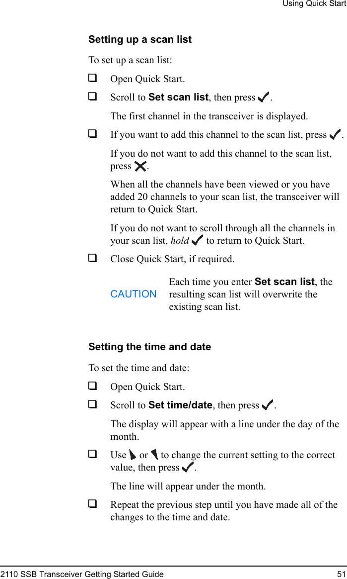 Using Quick Start2110 SSB Transceiver Getting Started Guide 51Setting up a scan listTo set up a scan list:1Open Quick Start.1Scroll to Set scan list, then press .The first channel in the transceiver is displayed.1If you want to add this channel to the scan list, press .If you do not want to add this channel to the scan list, press .When all the channels have been viewed or you have added 20 channels to your scan list, the transceiver will return to Quick Start.If you do not want to scroll through all the channels in your scan list, hold  to return to Quick Start.1Close Quick Start, if required.Setting the time and dateTo set the time and date:1Open Quick Start.1Scroll to Set time/date, then press .The display will appear with a line under the day of the month.1Use   or   to change the current setting to the correct value, then press .The line will appear under the month.1Repeat the previous step until you have made all of the changes to the time and date.CAUTIONEach time you enter Set scan list, the resulting scan list will overwrite the existing scan list.