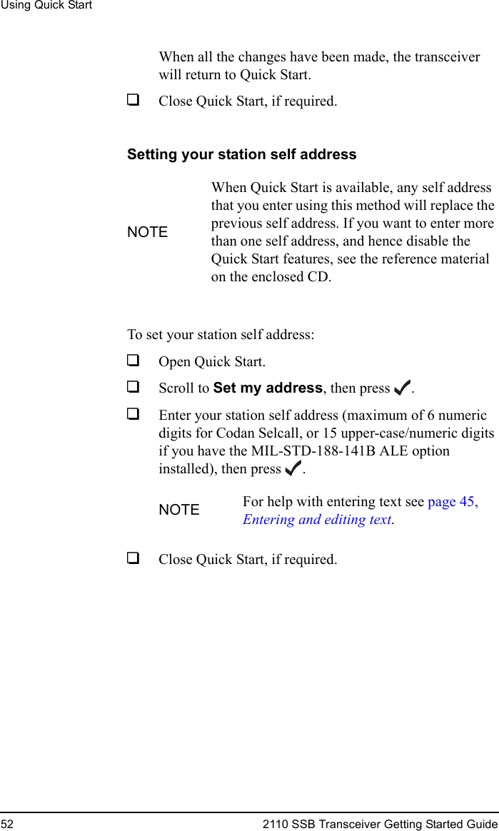 Using Quick Start52 2110 SSB Transceiver Getting Started GuideWhen all the changes have been made, the transceiver will return to Quick Start.1Close Quick Start, if required.Setting your station self addressTo set your station self address:1Open Quick Start.1Scroll to Set my address, then press .1Enter your station self address (maximum of 6 numeric digits for Codan Selcall, or 15 upper-case/numeric digits if you have the MIL-STD-188-141B ALE option installed), then press .1Close Quick Start, if required.NOTEWhen Quick Start is available, any self address that you enter using this method will replace the previous self address. If you want to enter more than one self address, and hence disable the Quick Start features, see the reference material on the enclosed CD.NOTE For help with entering text see page 45, Entering and editing text.