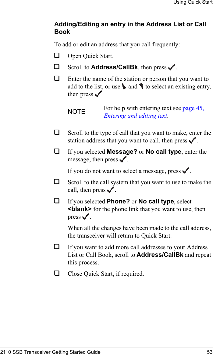 Using Quick Start2110 SSB Transceiver Getting Started Guide 53Adding/Editing an entry in the Address List or Call BookTo add or edit an address that you call frequently:1Open Quick Start.1Scroll to Address/CallBk, then press .1Enter the name of the station or person that you want to add to the list, or use  and   to select an existing entry, then press .1Scroll to the type of call that you want to make, enter the station address that you want to call, then press .1If you selected Message? or No call type, enter the message, then press .If you do not want to select a message, press .1Scroll to the call system that you want to use to make the call, then press .1If you selected Phone? or No call type, select &lt;blank&gt; for the phone link that you want to use, then press .When all the changes have been made to the call address, the transceiver will return to Quick Start.1If you want to add more call addresses to your Address List or Call Book, scroll to Address/CallBk and repeat this process.1Close Quick Start, if required.NOTE For help with entering text see page 45, Entering and editing text.