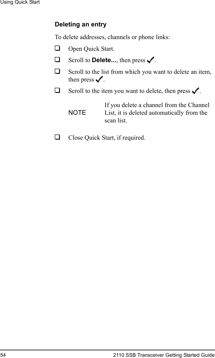 Using Quick Start54 2110 SSB Transceiver Getting Started GuideDeleting an entryTo delete addresses, channels or phone links:1Open Quick Start.1Scroll to Delete..., then press .1Scroll to the list from which you want to delete an item, then press .1Scroll to the item you want to delete, then press .1Close Quick Start, if required.NOTEIf you delete a channel from the Channel List, it is deleted automatically from the scan list.