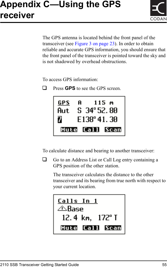 2110 SSB Transceiver Getting Started Guide 55CODANAppendix C—Using the GPS receiverThe GPS antenna is located behind the front panel of the transceiver (see Figure 3 on page 23). In order to obtain reliable and accurate GPS information, you should ensure that the front panel of the transceiver is pointed toward the sky and is not shadowed by overhead obstructions.To access GPS information:1Press GPS to see the GPS screen.To calculate distance and bearing to another transceiver:1Go to an Address List or Call Log entry containing a GPS position of the other station.The transceiver calculates the distance to the other transceiver and its bearing from true north with respect to your current location.