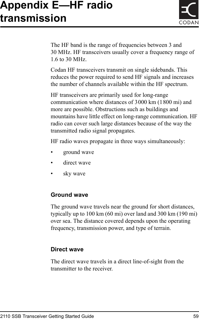 2110 SSB Transceiver Getting Started Guide 59CODANAppendix E—HF radio transmissionThe HF band is the range of frequencies between 3 and 30 MHz. HF transceivers usually cover a frequency range of 1.6 to 30 MHz.Codan HF transceivers transmit on single sidebands. This reduces the power required to send HF signals and increases the number of channels available within the HF spectrum.HF transceivers are primarily used for long-range communication where distances of 3000 km (1800 mi) and more are possible. Obstructions such as buildings and mountains have little effect on long-range communication. HF radio can cover such large distances because of the way the transmitted radio signal propagates.HF radio waves propagate in three ways simultaneously:• ground wave• direct wave• sky waveGround waveThe ground wave travels near the ground for short distances, typically up to 100 km (60 mi) over land and 300 km (190 mi) over sea. The distance covered depends upon the operating frequency, transmission power, and type of terrain.Direct waveThe direct wave travels in a direct line-of-sight from the transmitter to the receiver.