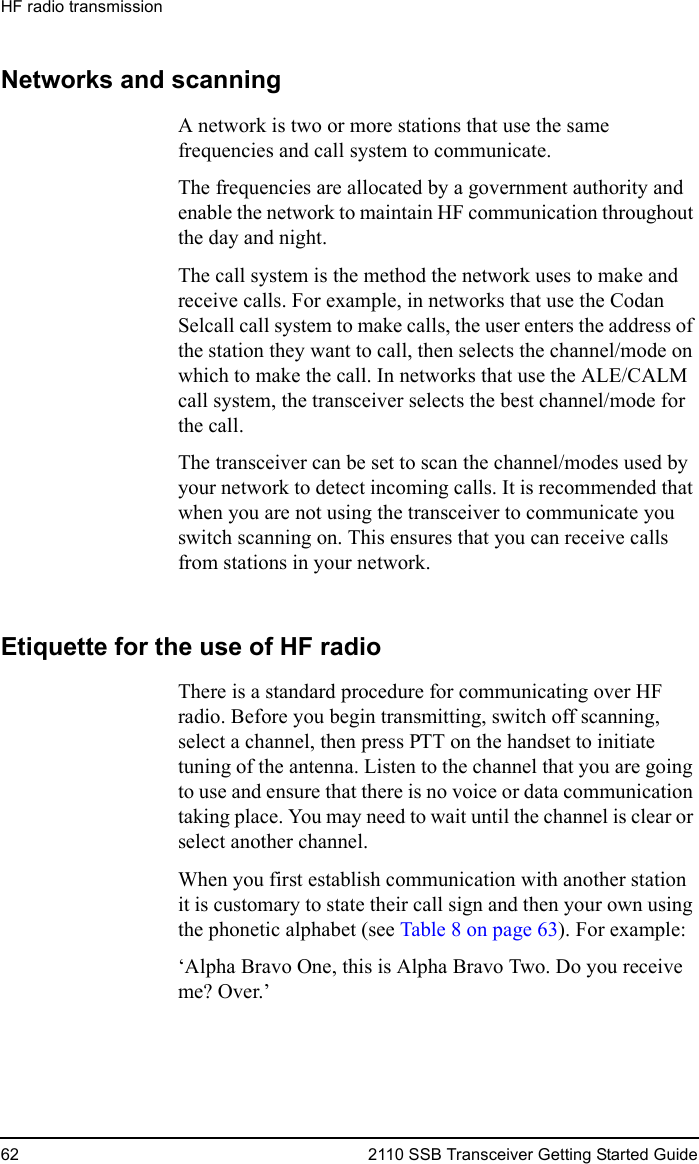 HF radio transmission62 2110 SSB Transceiver Getting Started GuideNetworks and scanningA network is two or more stations that use the same frequencies and call system to communicate.The frequencies are allocated by a government authority and enable the network to maintain HF communication throughout the day and night. The call system is the method the network uses to make and receive calls. For example, in networks that use the Codan Selcall call system to make calls, the user enters the address of the station they want to call, then selects the channel/mode on which to make the call. In networks that use the ALE/CALM call system, the transceiver selects the best channel/mode for the call.The transceiver can be set to scan the channel/modes used by your network to detect incoming calls. It is recommended that when you are not using the transceiver to communicate you switch scanning on. This ensures that you can receive calls from stations in your network.Etiquette for the use of HF radioThere is a standard procedure for communicating over HF radio. Before you begin transmitting, switch off scanning, select a channel, then press PTT on the handset to initiate tuning of the antenna. Listen to the channel that you are going to use and ensure that there is no voice or data communication taking place. You may need to wait until the channel is clear or select another channel. When you first establish communication with another station it is customary to state their call sign and then your own using the phonetic alphabet (see Table 8 on page 63). For example:‘Alpha Bravo One, this is Alpha Bravo Two. Do you receive me? Over.’