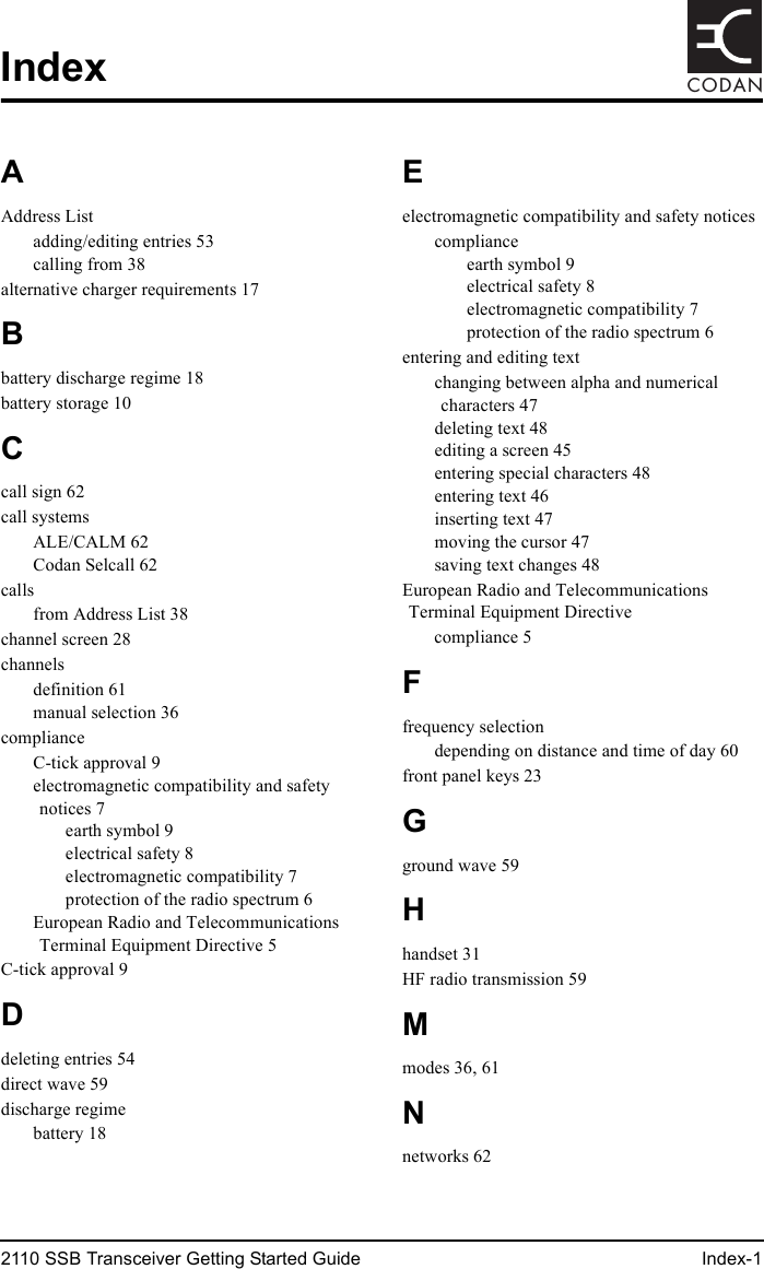 2110 SSB Transceiver Getting Started Guide Index-1CODANIndexAAddress Listadding/editing entries 53calling from 38alternative charger requirements 17Bbattery discharge regime 18battery storage 10Ccall sign 62call systemsALE/CALM 62Codan Selcall 62callsfrom Address List 38channel screen 28channelsdefinition 61manual selection 36complianceC-tick approval 9electromagnetic compatibility and safety notices 7earth symbol 9electrical safety 8electromagnetic compatibility 7protection of the radio spectrum 6European Radio and Telecommunications Terminal Equipment Directive 5C-tick approval 9Ddeleting entries 54direct wave 59discharge regimebattery 18Eelectromagnetic compatibility and safety noticescomplianceearth symbol 9electrical safety 8electromagnetic compatibility 7protection of the radio spectrum 6entering and editing textchanging between alpha and numerical characters 47deleting text 48editing a screen 45entering special characters 48entering text 46inserting text 47moving the cursor 47saving text changes 48European Radio and Telecommunications Terminal Equipment Directivecompliance 5Ffrequency selectiondepending on distance and time of day 60front panel keys 23Gground wave 59Hhandset 31HF radio transmission 59Mmodes 36, 61Nnetworks 62