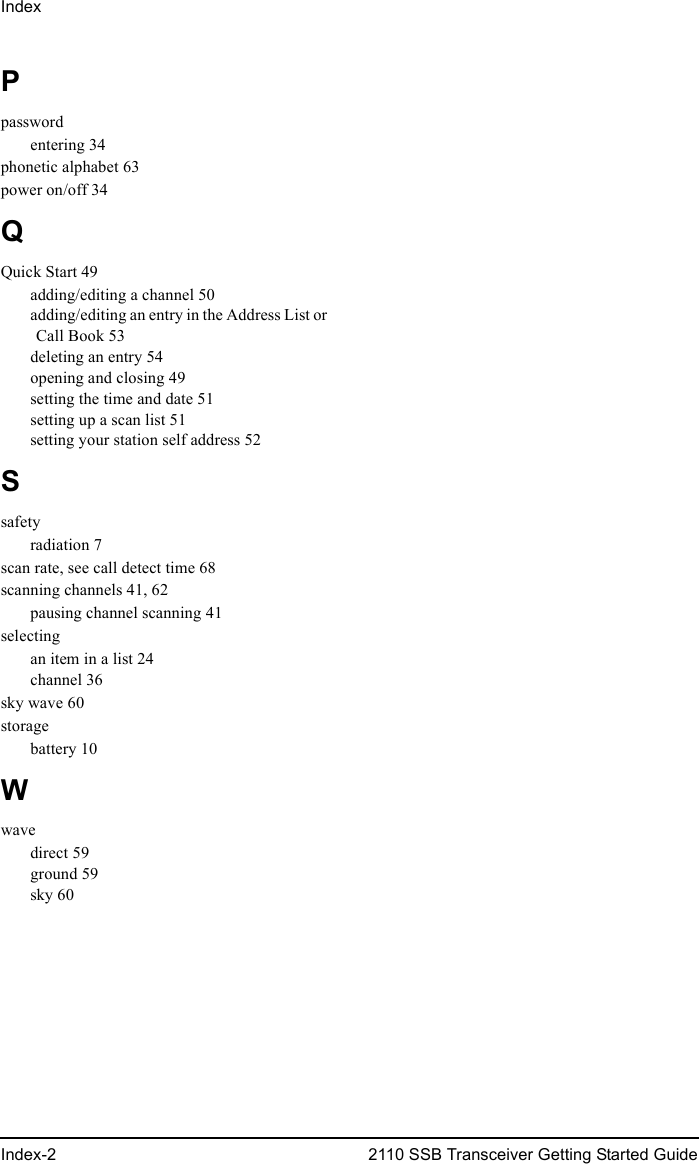 IndexIndex-2 2110 SSB Transceiver Getting Started GuidePpasswordentering 34phonetic alphabet 63power on/off 34QQuick Start 49adding/editing a channel 50adding/editing an entry in the Address List or Call Book 53deleting an entry 54opening and closing 49setting the time and date 51setting up a scan list 51setting your station self address 52Ssafetyradiation 7scan rate, see call detect time 68scanning channels 41, 62pausing channel scanning 41selectingan item in a list 24channel 36sky wave 60storagebattery 10Wwavedirect 59ground 59sky 60