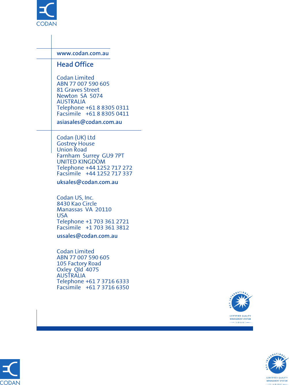 www.codan.com.auHead OfficeCodan LimitedABN 77 007 590 60581 Graves StreetNewton SA 5074AUSTRALIATelephone +61 8 8305 0311Facsimile +61 8 8305 0411asiasales@codan.com.auCodan (UK) LtdGostrey HouseUnion RoadFarnham Surrey GU9 7PTUNITED KINGDOMTelephone +44 1252 717 272Facsimile +44 1252 717 337uksales@codan.com.auCodan US, Inc.8430 Kao CircleManassas VA 20110USATelephone +1 703 361 2721Facsimile +1 703 361 3812ussales@codan.com.auCodan LimitedABN 77 007 590 605105 Factory RoadOxley Qld 4075AUSTRALIATelephone +61 7 3716 6333Facsimile +61 7 3716 6350