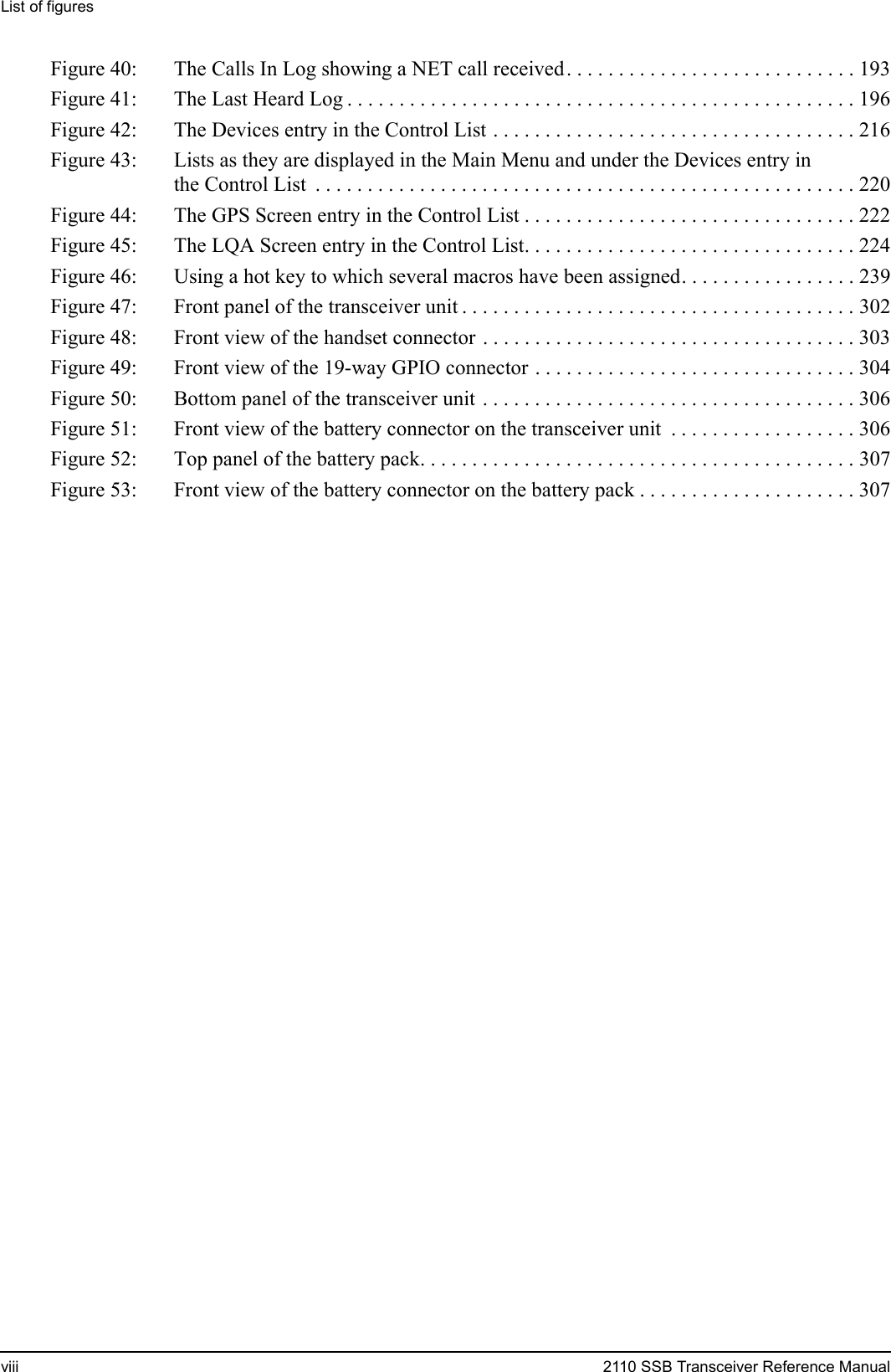 List of figuresviii 2110 SSB Transceiver Reference ManualFigure 40: The Calls In Log showing a NET call received. . . . . . . . . . . . . . . . . . . . . . . . . . . . 193Figure 41: The Last Heard Log . . . . . . . . . . . . . . . . . . . . . . . . . . . . . . . . . . . . . . . . . . . . . . . . . 196Figure 42: The Devices entry in the Control List . . . . . . . . . . . . . . . . . . . . . . . . . . . . . . . . . . . 216Figure 43: Lists as they are displayed in the Main Menu and under the Devices entry in the Control List  . . . . . . . . . . . . . . . . . . . . . . . . . . . . . . . . . . . . . . . . . . . . . . . . . . . . 220Figure 44: The GPS Screen entry in the Control List . . . . . . . . . . . . . . . . . . . . . . . . . . . . . . . . 222Figure 45: The LQA Screen entry in the Control List. . . . . . . . . . . . . . . . . . . . . . . . . . . . . . . . 224Figure 46: Using a hot key to which several macros have been assigned. . . . . . . . . . . . . . . . . 239Figure 47: Front panel of the transceiver unit . . . . . . . . . . . . . . . . . . . . . . . . . . . . . . . . . . . . . . 302Figure 48: Front view of the handset connector . . . . . . . . . . . . . . . . . . . . . . . . . . . . . . . . . . . . 303Figure 49: Front view of the 19-way GPIO connector . . . . . . . . . . . . . . . . . . . . . . . . . . . . . . . 304Figure 50: Bottom panel of the transceiver unit . . . . . . . . . . . . . . . . . . . . . . . . . . . . . . . . . . . . 306Figure 51: Front view of the battery connector on the transceiver unit  . . . . . . . . . . . . . . . . . . 306Figure 52: Top panel of the battery pack. . . . . . . . . . . . . . . . . . . . . . . . . . . . . . . . . . . . . . . . . . 307Figure 53: Front view of the battery connector on the battery pack . . . . . . . . . . . . . . . . . . . . . 307