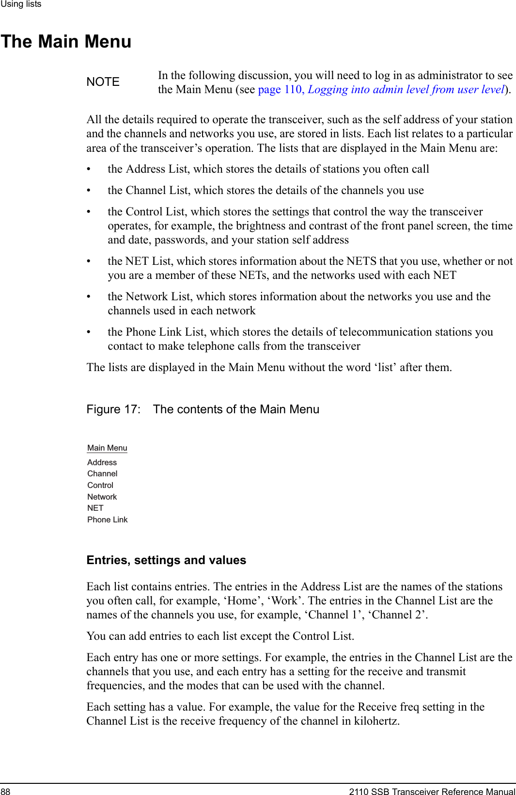 Using lists88 2110 SSB Transceiver Reference ManualThe Main MenuAll the details required to operate the transceiver, such as the self address of your station and the channels and networks you use, are stored in lists. Each list relates to a particular area of the transceiver’s operation. The lists that are displayed in the Main Menu are:• the Address List, which stores the details of stations you often call• the Channel List, which stores the details of the channels you use• the Control List, which stores the settings that control the way the transceiver operates, for example, the brightness and contrast of the front panel screen, the time and date, passwords, and your station self address• the NET List, which stores information about the NETS that you use, whether or not you are a member of these NETs, and the networks used with each NET• the Network List, which stores information about the networks you use and the channels used in each network• the Phone Link List, which stores the details of telecommunication stations you contact to make telephone calls from the transceiverThe lists are displayed in the Main Menu without the word ‘list’ after them.Figure 17: The contents of the Main MenuEntries, settings and valuesEach list contains entries. The entries in the Address List are the names of the stations you often call, for example, ‘Home’, ‘Work’. The entries in the Channel List are the names of the channels you use, for example, ‘Channel 1’, ‘Channel 2’.You can add entries to each list except the Control List.Each entry has one or more settings. For example, the entries in the Channel List are the channels that you use, and each entry has a setting for the receive and transmit frequencies, and the modes that can be used with the channel.Each setting has a value. For example, the value for the Receive freq setting in the Channel List is the receive frequency of the channel in kilohertz.NOTE In the following discussion, you will need to log in as administrator to see the Main Menu (see page 110, Logging into admin level from user level).Main MenuAddressChannelControlNetworkNETPhone Link