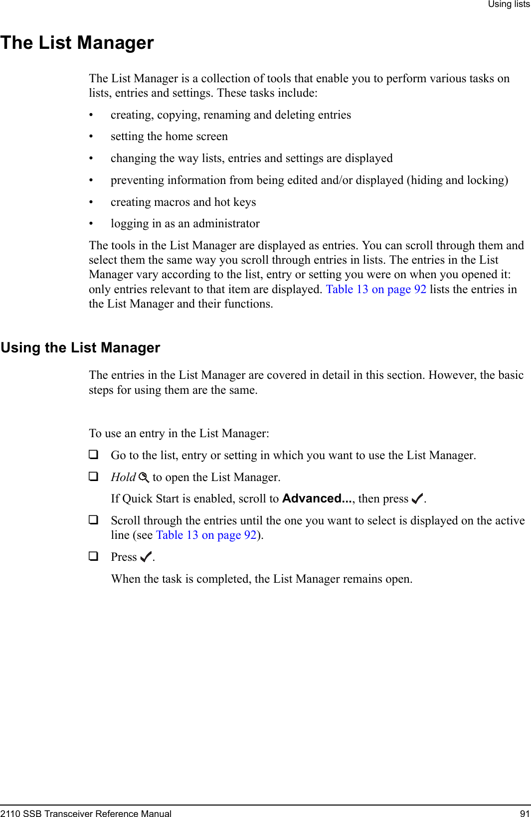 Using lists2110 SSB Transceiver Reference Manual 91The List ManagerThe List Manager is a collection of tools that enable you to perform various tasks on lists, entries and settings. These tasks include:• creating, copying, renaming and deleting entries• setting the home screen• changing the way lists, entries and settings are displayed• preventing information from being edited and/or displayed (hiding and locking)• creating macros and hot keys• logging in as an administratorThe tools in the List Manager are displayed as entries. You can scroll through them and select them the same way you scroll through entries in lists. The entries in the List Manager vary according to the list, entry or setting you were on when you opened it: only entries relevant to that item are displayed. Table 13 on page 92 lists the entries in the List Manager and their functions.Using the List ManagerThe entries in the List Manager are covered in detail in this section. However, the basic steps for using them are the same.To use an entry in the List Manager:1Go to the list, entry or setting in which you want to use the List Manager.1Hold  to open the List Manager.If Quick Start is enabled, scroll to Advanced..., then press .1Scroll through the entries until the one you want to select is displayed on the active line (see Table 13 on page 92). 1Press .When the task is completed, the List Manager remains open.