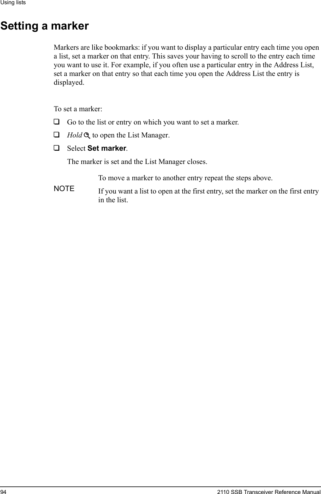 Using lists94 2110 SSB Transceiver Reference ManualSetting a markerMarkers are like bookmarks: if you want to display a particular entry each time you open a list, set a marker on that entry. This saves your having to scroll to the entry each time you want to use it. For example, if you often use a particular entry in the Address List, set a marker on that entry so that each time you open the Address List the entry is displayed.To set a marker:1Go to the list or entry on which you want to set a marker.1Hold  to open the List Manager.1Select Set marker.The marker is set and the List Manager closes.NOTETo move a marker to another entry repeat the steps above.If you want a list to open at the first entry, set the marker on the first entry in the list.