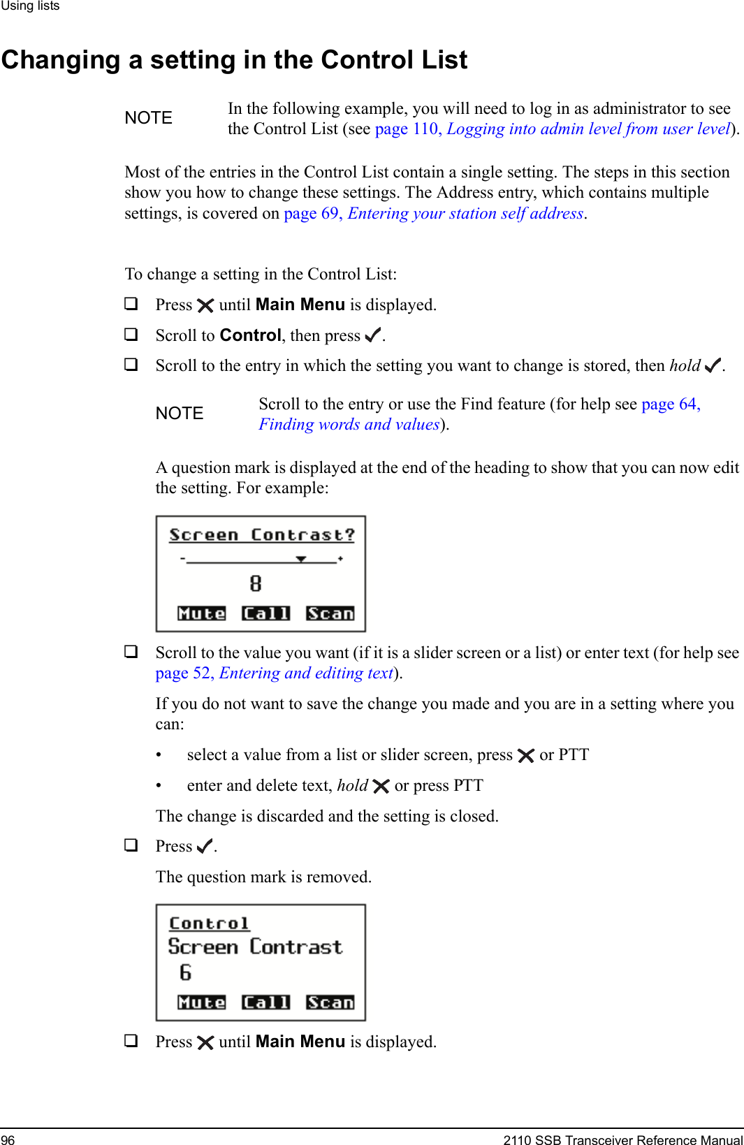 Using lists96 2110 SSB Transceiver Reference ManualChanging a setting in the Control ListMost of the entries in the Control List contain a single setting. The steps in this section show you how to change these settings. The Address entry, which contains multiple settings, is covered on page 69, Entering your station self address.To change a setting in the Control List:1Press  until Main Menu is displayed.1Scroll to Control, then press .1Scroll to the entry in which the setting you want to change is stored, then hold .A question mark is displayed at the end of the heading to show that you can now edit the setting. For example:1Scroll to the value you want (if it is a slider screen or a list) or enter text (for help see page 52, Entering and editing text).If you do not want to save the change you made and you are in a setting where you can:• select a value from a list or slider screen, press  or PTT• enter and delete text, hold  or press PTTThe change is discarded and the setting is closed.1Press .The question mark is removed.1Press  until Main Menu is displayed.NOTE In the following example, you will need to log in as administrator to see the Control List (see page 110, Logging into admin level from user level).NOTE Scroll to the entry or use the Find feature (for help see page 64, Finding words and values).