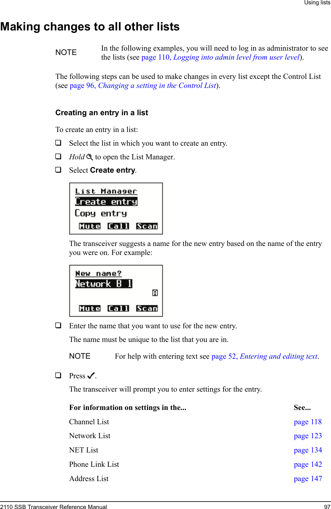 Using lists2110 SSB Transceiver Reference Manual 97Making changes to all other listsThe following steps can be used to make changes in every list except the Control List (see page 96, Changing a setting in the Control List).Creating an entry in a listTo create an entry in a list:1Select the list in which you want to create an entry.1Hold  to open the List Manager.1Select Create entry.The transceiver suggests a name for the new entry based on the name of the entry you were on. For example:1Enter the name that you want to use for the new entry.The name must be unique to the list that you are in.1Press . The transceiver will prompt you to enter settings for the entry.NOTE In the following examples, you will need to log in as administrator to see the lists (see page 110, Logging into admin level from user level).NOTE For help with entering text see page 52, Entering and editing text.For information on settings in the... See...Channel List page 118Network List page 123NET List page 134Phone Link List page 142Address List page 147