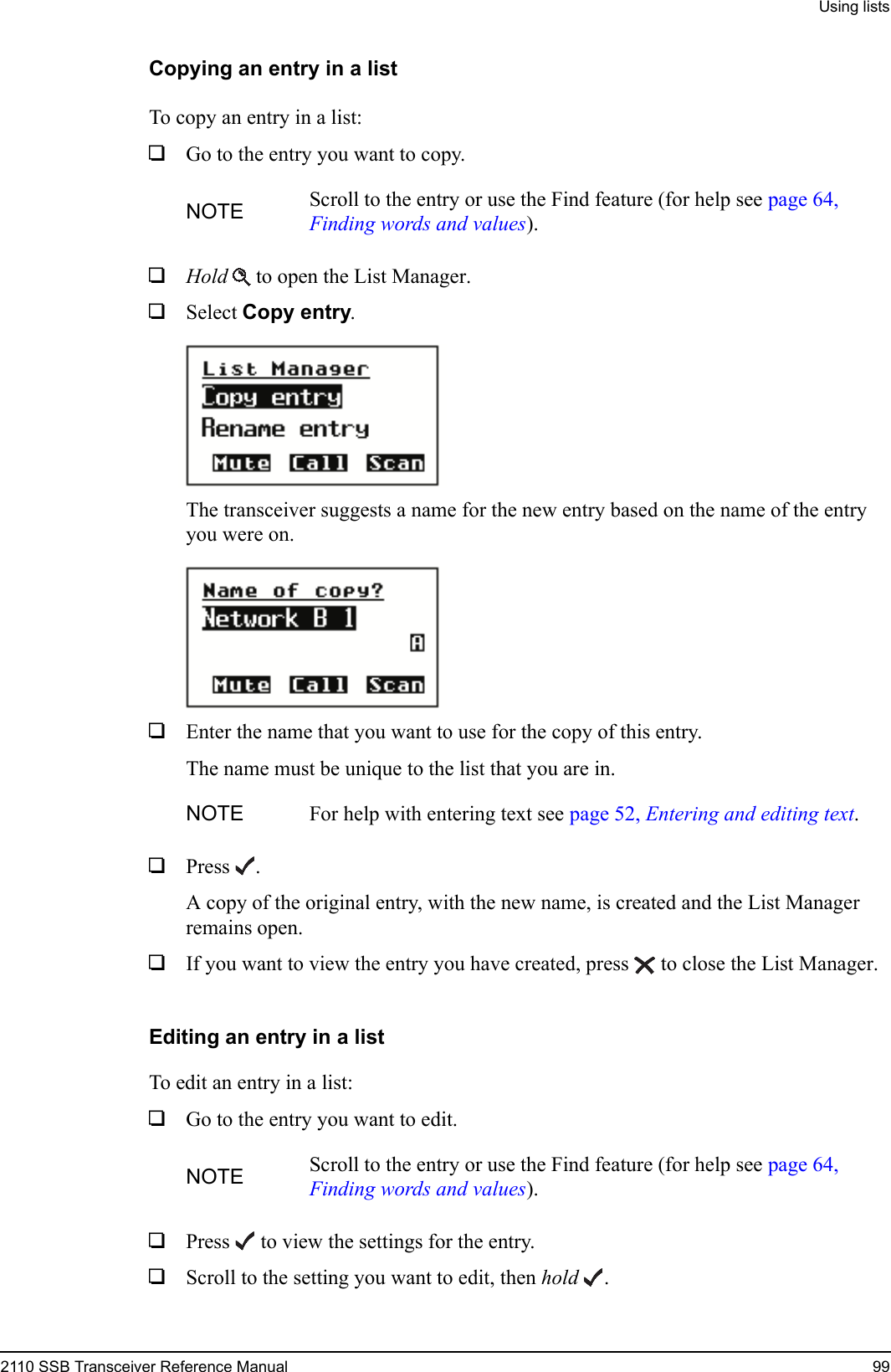 Using lists2110 SSB Transceiver Reference Manual 99Copying an entry in a listTo copy an entry in a list:1Go to the entry you want to copy.1Hold  to open the List Manager.1Select Copy entry.The transceiver suggests a name for the new entry based on the name of the entry you were on.1Enter the name that you want to use for the copy of this entry.The name must be unique to the list that you are in.1Press . A copy of the original entry, with the new name, is created and the List Manager remains open.1If you want to view the entry you have created, press  to close the List Manager.Editing an entry in a listTo edit an entry in a list:1Go to the entry you want to edit.1Press  to view the settings for the entry.1Scroll to the setting you want to edit, then hold .NOTE Scroll to the entry or use the Find feature (for help see page 64, Finding words and values).NOTE For help with entering text see page 52, Entering and editing text.NOTE Scroll to the entry or use the Find feature (for help see page 64, Finding words and values).