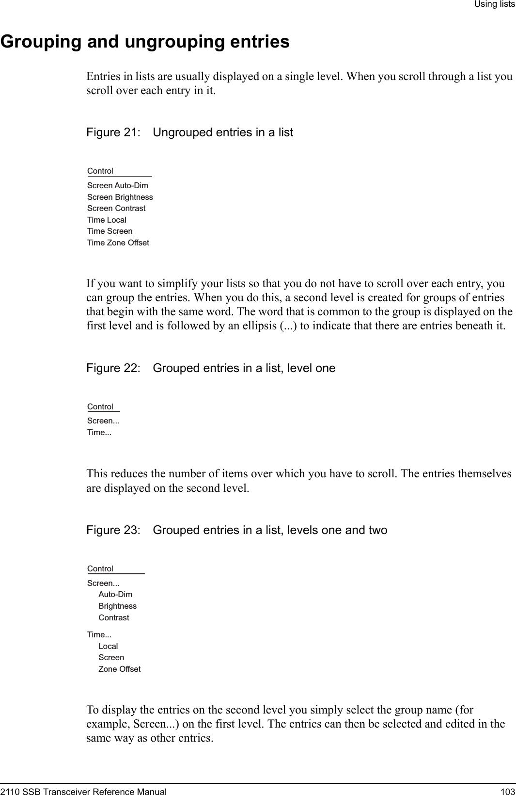 Using lists2110 SSB Transceiver Reference Manual 103Grouping and ungrouping entriesEntries in lists are usually displayed on a single level. When you scroll through a list you scroll over each entry in it.Figure 21: Ungrouped entries in a listIf you want to simplify your lists so that you do not have to scroll over each entry, you can group the entries. When you do this, a second level is created for groups of entries that begin with the same word. The word that is common to the group is displayed on the first level and is followed by an ellipsis (...) to indicate that there are entries beneath it.Figure 22: Grouped entries in a list, level oneThis reduces the number of items over which you have to scroll. The entries themselves are displayed on the second level.Figure 23: Grouped entries in a list, levels one and twoTo display the entries on the second level you simply select the group name (for example, Screen...) on the first level. The entries can then be selected and edited in the same way as other entries.ControlScreen Auto-DimScreen BrightnessScreen ContrastTime LocalTime ScreenTime Zone OffsetControlScreen...Time...ControlScreen...Time...Auto-DimBrightnessContrastLocalScreenZone Offset