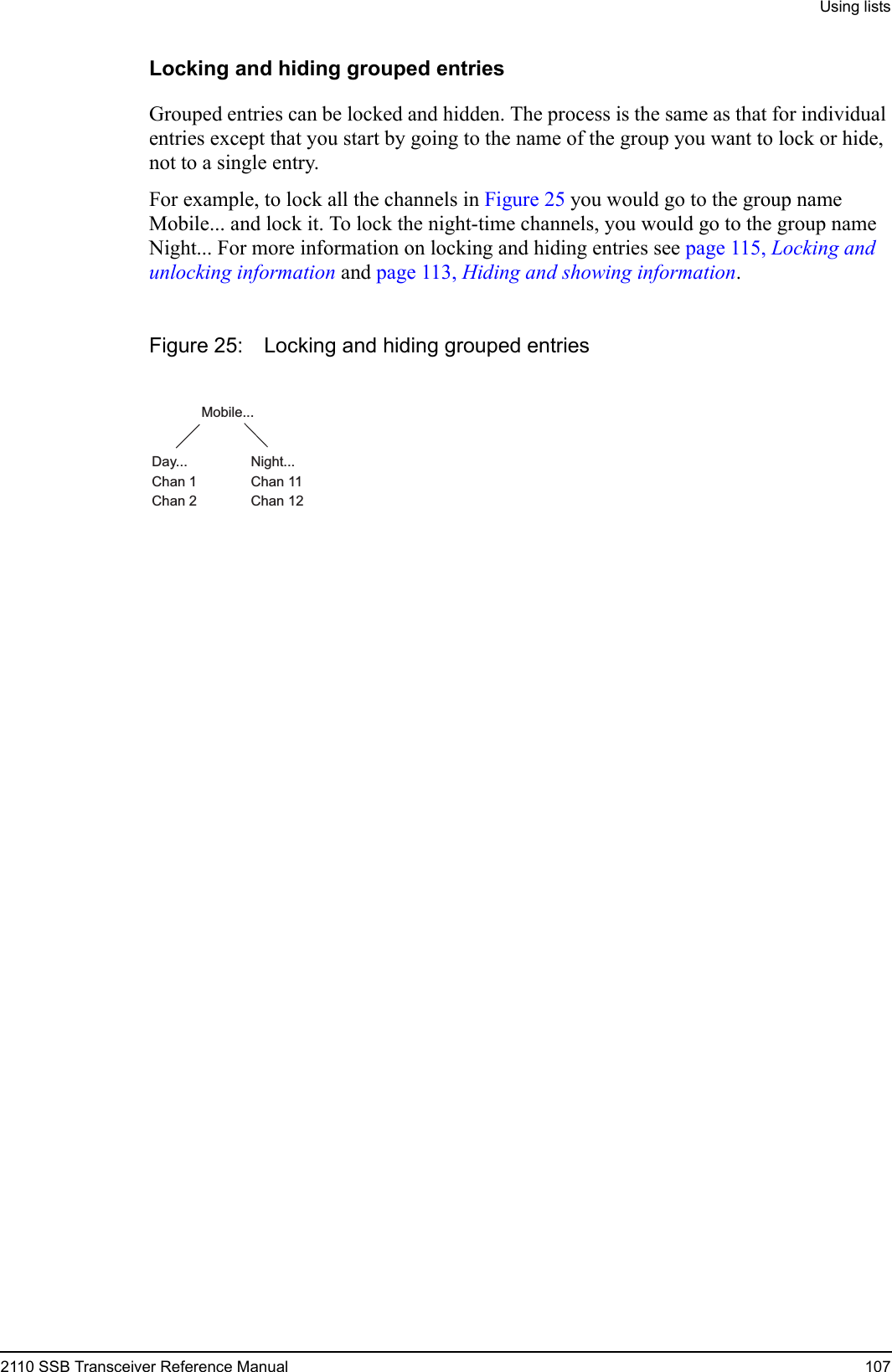 Using lists2110 SSB Transceiver Reference Manual 107Locking and hiding grouped entriesGrouped entries can be locked and hidden. The process is the same as that for individual entries except that you start by going to the name of the group you want to lock or hide, not to a single entry.For example, to lock all the channels in Figure 25 you would go to the group name Mobile... and lock it. To lock the night-time channels, you would go to the group name Night... For more information on locking and hiding entries see page 115, Locking and unlocking information and page 113, Hiding and showing information.Figure 25: Locking and hiding grouped entriesMobile...Day...Chan 1Chan 2Night...Chan 11Chan 12