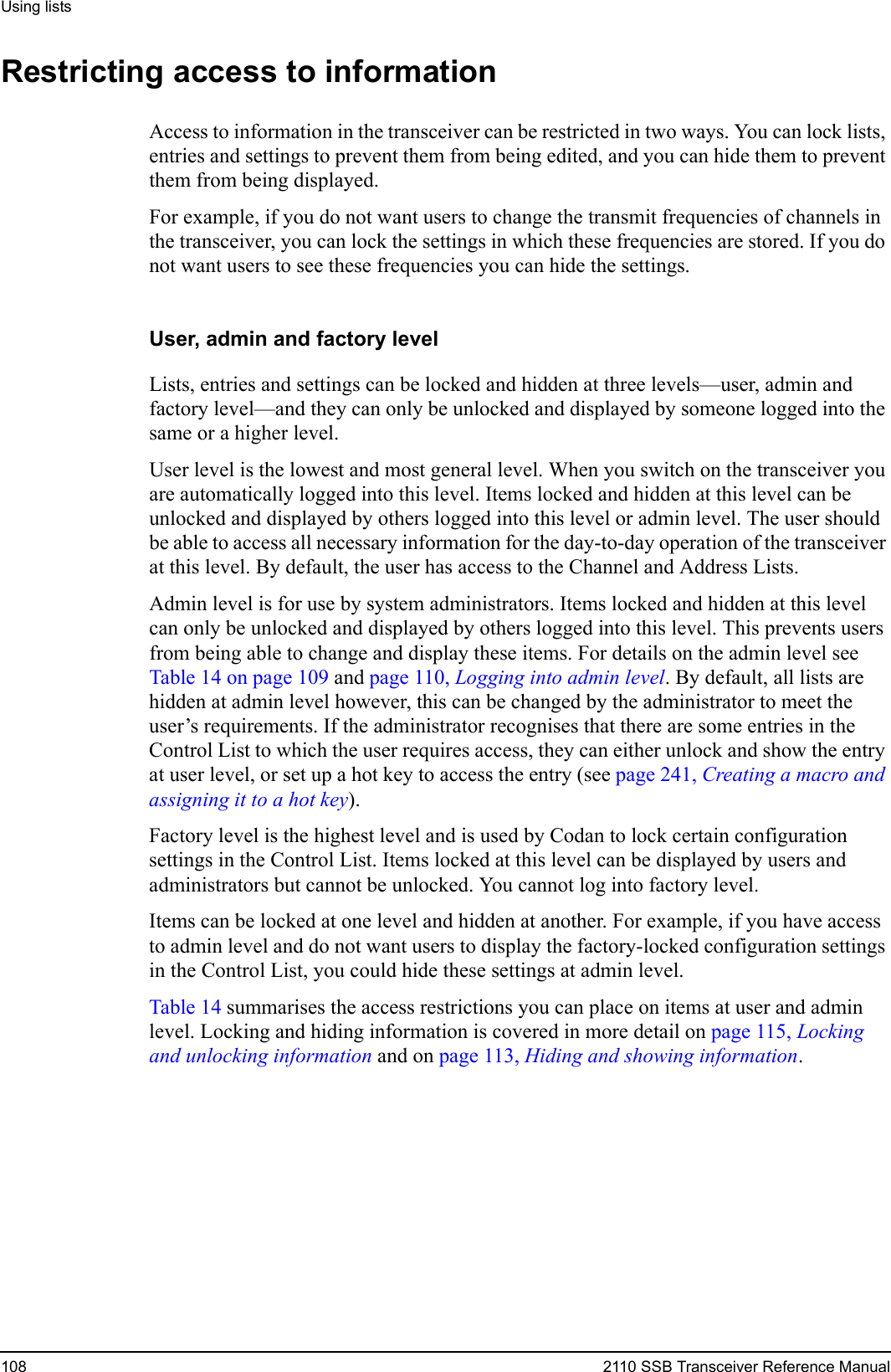 Using lists108 2110 SSB Transceiver Reference ManualRestricting access to informationAccess to information in the transceiver can be restricted in two ways. You can lock lists, entries and settings to prevent them from being edited, and you can hide them to prevent them from being displayed.For example, if you do not want users to change the transmit frequencies of channels in the transceiver, you can lock the settings in which these frequencies are stored. If you do not want users to see these frequencies you can hide the settings.User, admin and factory levelLists, entries and settings can be locked and hidden at three levels—user, admin and factory level—and they can only be unlocked and displayed by someone logged into the same or a higher level.User level is the lowest and most general level. When you switch on the transceiver you are automatically logged into this level. Items locked and hidden at this level can be unlocked and displayed by others logged into this level or admin level. The user should be able to access all necessary information for the day-to-day operation of the transceiver at this level. By default, the user has access to the Channel and Address Lists.Admin level is for use by system administrators. Items locked and hidden at this level can only be unlocked and displayed by others logged into this level. This prevents users from being able to change and display these items. For details on the admin level see Table 14 on page 109 and page 110, Logging into admin level. By default, all lists are hidden at admin level however, this can be changed by the administrator to meet the user’s requirements. If the administrator recognises that there are some entries in the Control List to which the user requires access, they can either unlock and show the entry at user level, or set up a hot key to access the entry (see page 241, Creating a macro and assigning it to a hot key).Factory level is the highest level and is used by Codan to lock certain configuration settings in the Control List. Items locked at this level can be displayed by users and administrators but cannot be unlocked. You cannot log into factory level.Items can be locked at one level and hidden at another. For example, if you have access to admin level and do not want users to display the factory-locked configuration settings in the Control List, you could hide these settings at admin level. Table 14 summarises the access restrictions you can place on items at user and admin level. Locking and hiding information is covered in more detail on page 115, Locking and unlocking information and on page 113, Hiding and showing information.