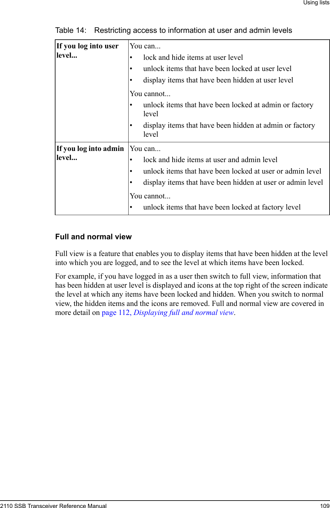 Using lists2110 SSB Transceiver Reference Manual 109Full and normal viewFull view is a feature that enables you to display items that have been hidden at the level into which you are logged, and to see the level at which items have been locked. For example, if you have logged in as a user then switch to full view, information that has been hidden at user level is displayed and icons at the top right of the screen indicate the level at which any items have been locked and hidden. When you switch to normal view, the hidden items and the icons are removed. Full and normal view are covered in more detail on page 112, Displaying full and normal view.Table 14: Restricting access to information at user and admin levelsIf you log into user level...You can...• lock and hide items at user level• unlock items that have been locked at user level• display items that have been hidden at user levelYou cannot...• unlock items that have been locked at admin or factory level• display items that have been hidden at admin or factory levelIf you log into admin level...You can...• lock and hide items at user and admin level• unlock items that have been locked at user or admin level• display items that have been hidden at user or admin levelYou cannot...• unlock items that have been locked at factory level