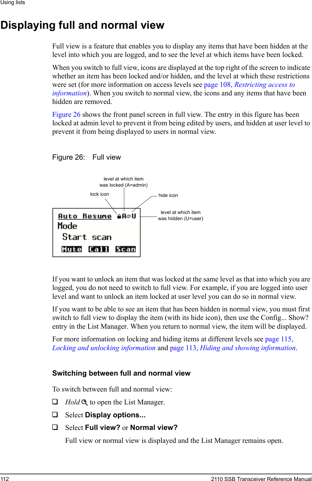 Using lists112 2110 SSB Transceiver Reference ManualDisplaying full and normal viewFull view is a feature that enables you to display any items that have been hidden at the level into which you are logged, and to see the level at which items have been locked. When you switch to full view, icons are displayed at the top right of the screen to indicate whether an item has been locked and/or hidden, and the level at which these restrictions were set (for more information on access levels see page 108, Restricting access to information). When you switch to normal view, the icons and any items that have been hidden are removed.Figure 26 shows the front panel screen in full view. The entry in this figure has been locked at admin level to prevent it from being edited by users, and hidden at user level to prevent it from being displayed to users in normal view.Figure 26: Full viewIf you want to unlock an item that was locked at the same level as that into which you are logged, you do not need to switch to full view. For example, if you are logged into user level and want to unlock an item locked at user level you can do so in normal view.If you want to be able to see an item that has been hidden in normal view, you must first switch to full view to display the item (with its hide icon), then use the Config... Show? entry in the List Manager. When you return to normal view, the item will be displayed.For more information on locking and hiding items at different levels see page 115, Locking and unlocking information and page 113, Hiding and showing information.Switching between full and normal viewTo switch between full and normal view:1Hold  to open the List Manager.1Select Display options... 1Select Full view? or Normal view? Full view or normal view is displayed and the List Manager remains open.level at which item was hidden (U=user)level at which item was locked (A=admin)hide iconlock icon