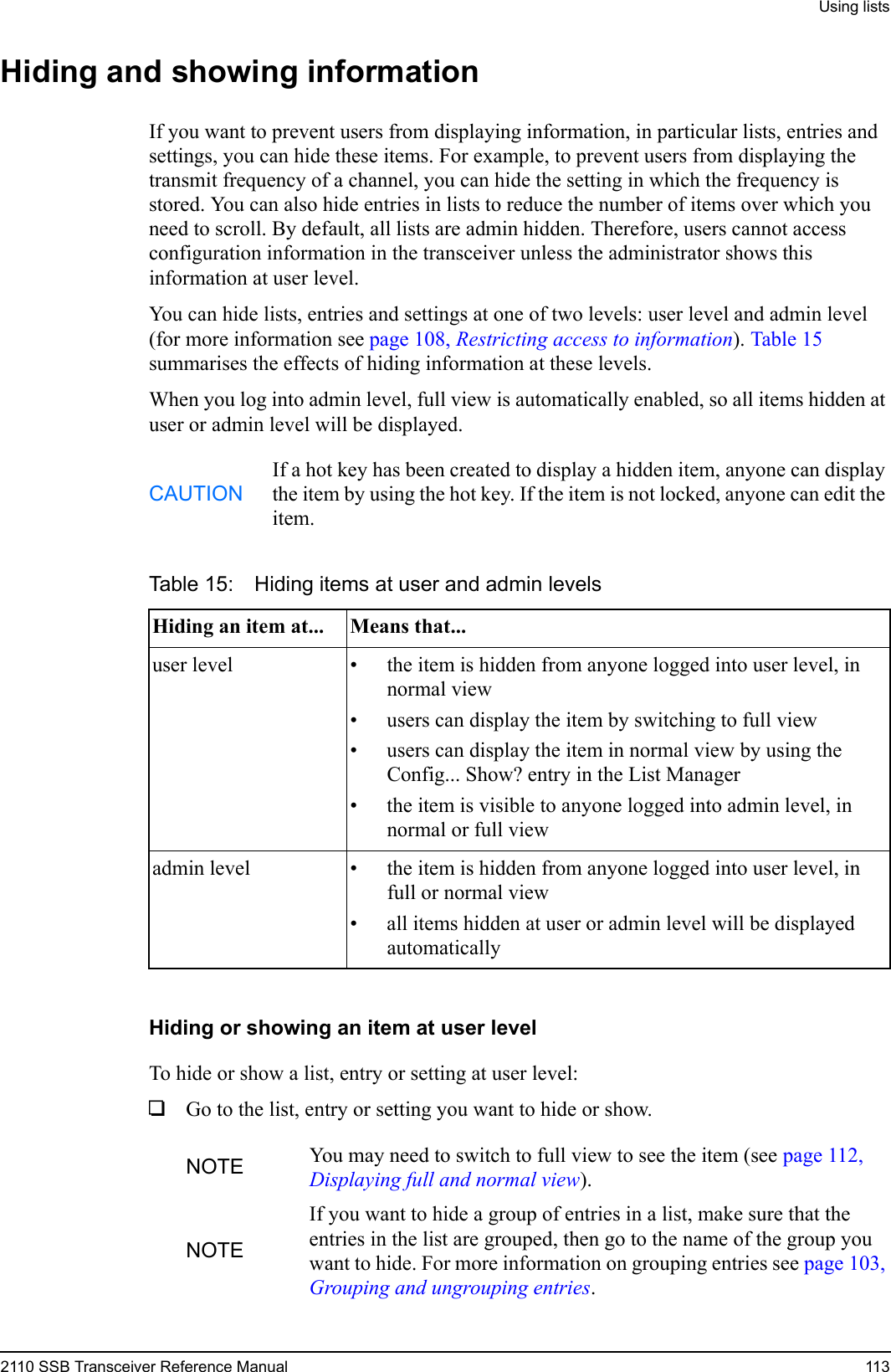 Using lists2110 SSB Transceiver Reference Manual 113Hiding and showing informationIf you want to prevent users from displaying information, in particular lists, entries and settings, you can hide these items. For example, to prevent users from displaying the transmit frequency of a channel, you can hide the setting in which the frequency is stored. You can also hide entries in lists to reduce the number of items over which you need to scroll. By default, all lists are admin hidden. Therefore, users cannot access configuration information in the transceiver unless the administrator shows this information at user level.You can hide lists, entries and settings at one of two levels: user level and admin level (for more information see page 108, Restricting access to information). Table 15 summarises the effects of hiding information at these levels.When you log into admin level, full view is automatically enabled, so all items hidden at user or admin level will be displayed.Hiding or showing an item at user levelTo hide or show a list, entry or setting at user level:1Go to the list, entry or setting you want to hide or show.CAUTIONIf a hot key has been created to display a hidden item, anyone can display the item by using the hot key. If the item is not locked, anyone can edit the item.Table 15: Hiding items at user and admin levelsHiding an item at... Means that...user level • the item is hidden from anyone logged into user level, in normal view• users can display the item by switching to full view• users can display the item in normal view by using the Config... Show? entry in the List Manager• the item is visible to anyone logged into admin level, in normal or full viewadmin level • the item is hidden from anyone logged into user level, in full or normal view• all items hidden at user or admin level will be displayed automaticallyNOTE You may need to switch to full view to see the item (see page 112, Displaying full and normal view).NOTEIf you want to hide a group of entries in a list, make sure that the entries in the list are grouped, then go to the name of the group you want to hide. For more information on grouping entries see page 103, Grouping and ungrouping entries.