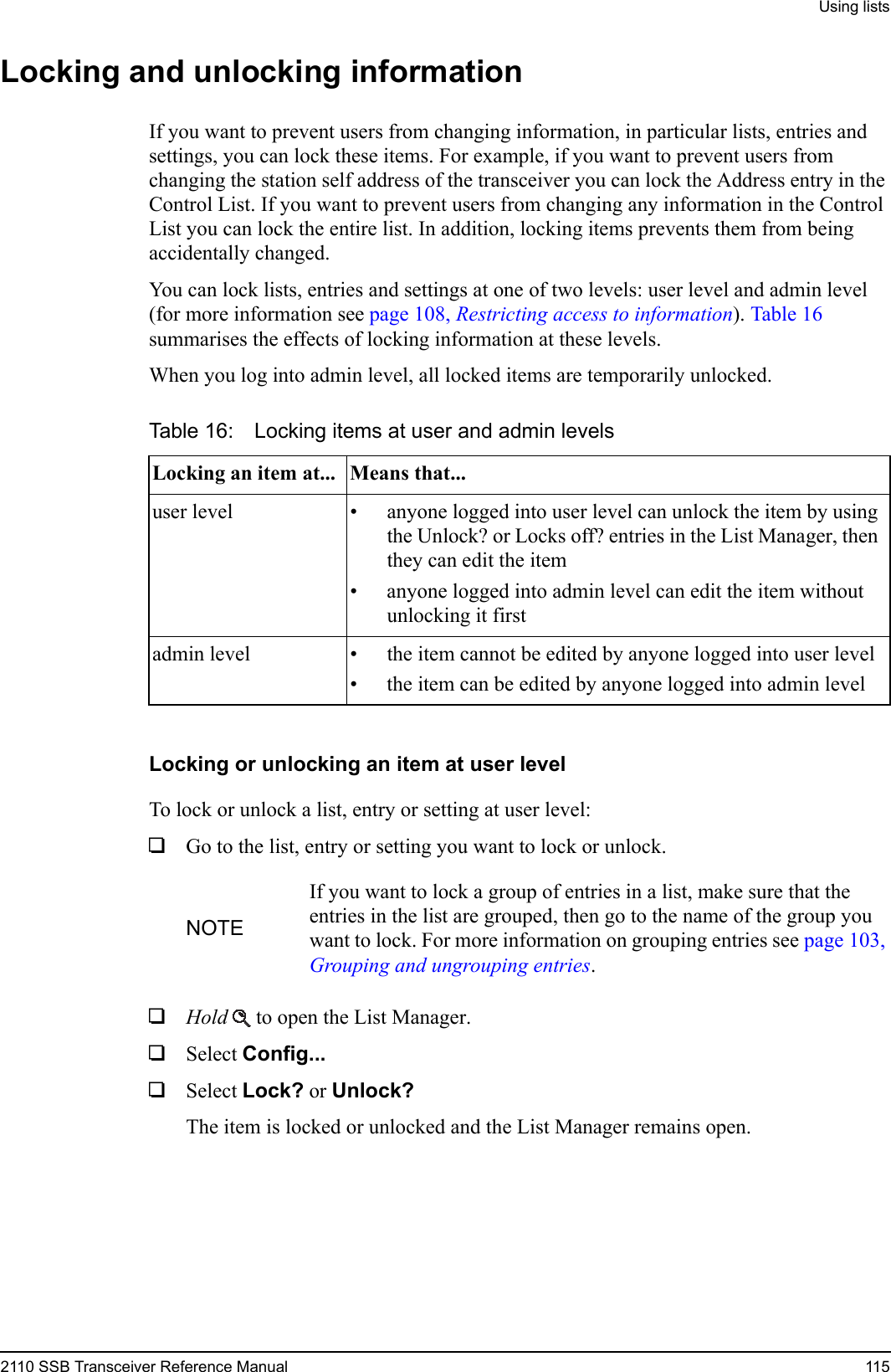 Using lists2110 SSB Transceiver Reference Manual 115Locking and unlocking informationIf you want to prevent users from changing information, in particular lists, entries and settings, you can lock these items. For example, if you want to prevent users from changing the station self address of the transceiver you can lock the Address entry in the Control List. If you want to prevent users from changing any information in the Control List you can lock the entire list. In addition, locking items prevents them from being accidentally changed.You can lock lists, entries and settings at one of two levels: user level and admin level (for more information see page 108, Restricting access to information). Table 16 summarises the effects of locking information at these levels.When you log into admin level, all locked items are temporarily unlocked.Locking or unlocking an item at user levelTo lock or unlock a list, entry or setting at user level:1Go to the list, entry or setting you want to lock or unlock.1Hold  to open the List Manager.1Select Config... 1Select Lock? or Unlock? The item is locked or unlocked and the List Manager remains open.Table 16: Locking items at user and admin levelsLocking an item at... Means that...user level • anyone logged into user level can unlock the item by using the Unlock? or Locks off? entries in the List Manager, then they can edit the item• anyone logged into admin level can edit the item without unlocking it firstadmin level • the item cannot be edited by anyone logged into user level• the item can be edited by anyone logged into admin levelNOTEIf you want to lock a group of entries in a list, make sure that the entries in the list are grouped, then go to the name of the group you want to lock. For more information on grouping entries see page 103, Grouping and ungrouping entries.