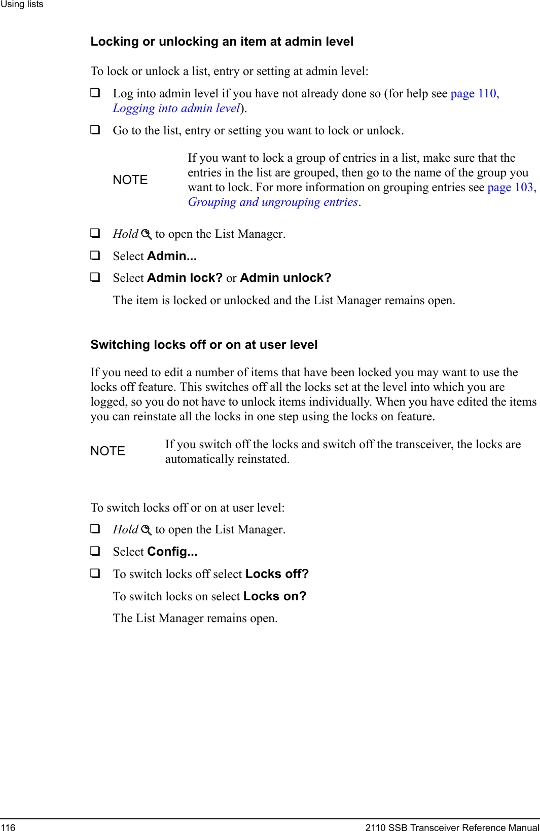 Using lists116 2110 SSB Transceiver Reference ManualLocking or unlocking an item at admin levelTo lock or unlock a list, entry or setting at admin level:1Log into admin level if you have not already done so (for help see page 110, Logging into admin level).1Go to the list, entry or setting you want to lock or unlock.1Hold  to open the List Manager.1Select Admin... 1Select Admin lock? or Admin unlock? The item is locked or unlocked and the List Manager remains open.Switching locks off or on at user levelIf you need to edit a number of items that have been locked you may want to use the locks off feature. This switches off all the locks set at the level into which you are logged, so you do not have to unlock items individually. When you have edited the items you can reinstate all the locks in one step using the locks on feature. To switch locks off or on at user level:1Hold  to open the List Manager.1Select Config... 1To switch locks off select Locks off? To switch locks on select Locks on? The List Manager remains open.NOTEIf you want to lock a group of entries in a list, make sure that the entries in the list are grouped, then go to the name of the group you want to lock. For more information on grouping entries see page 103, Grouping and ungrouping entries.NOTE If you switch off the locks and switch off the transceiver, the locks are automatically reinstated.