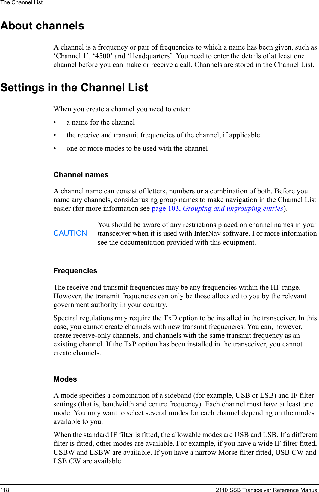 The Channel List118 2110 SSB Transceiver Reference ManualAbout channelsA channel is a frequency or pair of frequencies to which a name has been given, such as ‘Channel 1’, ‘4500’ and ‘Headquarters’. You need to enter the details of at least one channel before you can make or receive a call. Channels are stored in the Channel List.Settings in the Channel ListWhen you create a channel you need to enter:• a name for the channel• the receive and transmit frequencies of the channel, if applicable• one or more modes to be used with the channelChannel namesA channel name can consist of letters, numbers or a combination of both. Before you name any channels, consider using group names to make navigation in the Channel List easier (for more information see page 103, Grouping and ungrouping entries).FrequenciesThe receive and transmit frequencies may be any frequencies within the HF range. However, the transmit frequencies can only be those allocated to you by the relevant government authority in your country.Spectral regulations may require the TxD option to be installed in the transceiver. In this case, you cannot create channels with new transmit frequencies. You can, however, create receive-only channels, and channels with the same transmit frequency as an existing channel. If the TxP option has been installed in the transceiver, you cannot create channels.ModesA mode specifies a combination of a sideband (for example, USB or LSB) and IF filter settings (that is, bandwidth and centre frequency). Each channel must have at least one mode. You may want to select several modes for each channel depending on the modes available to you.When the standard IF filter is fitted, the allowable modes are USB and LSB. If a different filter is fitted, other modes are available. For example, if you have a wide IF filter fitted, USBW and LSBW are available. If you have a narrow Morse filter fitted, USB CW and LSB CW are available.CAUTIONYou should be aware of any restrictions placed on channel names in your transceiver when it is used with InterNav software. For more information see the documentation provided with this equipment.