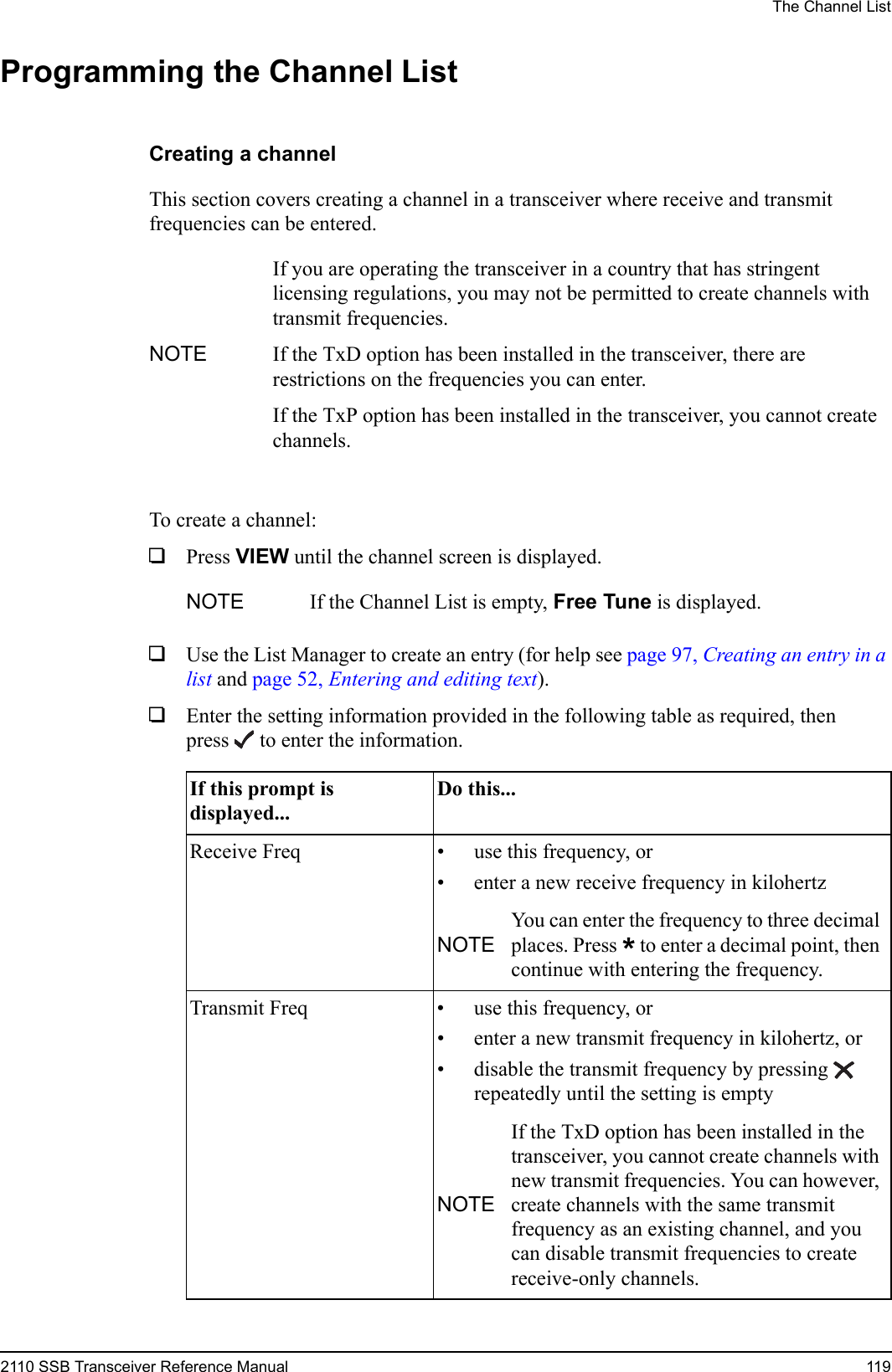 The Channel List2110 SSB Transceiver Reference Manual 119Programming the Channel ListCreating a channelThis section covers creating a channel in a transceiver where receive and transmit frequencies can be entered.To create a channel:1Press VIEW until the channel screen is displayed.1Use the List Manager to create an entry (for help see page 97, Creating an entry in a list and page 52, Entering and editing text).1Enter the setting information provided in the following table as required, then press  to enter the information.NOTEIf you are operating the transceiver in a country that has stringent licensing regulations, you may not be permitted to create channels with transmit frequencies.If the TxD option has been installed in the transceiver, there are restrictions on the frequencies you can enter.If the TxP option has been installed in the transceiver, you cannot create channels.NOTE If the Channel List is empty, Free Tune is displayed.If this prompt is displayed...Do this...Receive Freq • use this frequency, or• enter a new receive frequency in kilohertzNOTEYou can enter the frequency to three decimal places. Press * to enter a decimal point, then continue with entering the frequency.Transmit Freq • use this frequency, or• enter a new transmit frequency in kilohertz, or• disable the transmit frequency by pressing  repeatedly until the setting is emptyNOTEIf the TxD option has been installed in the transceiver, you cannot create channels with new transmit frequencies. You can however, create channels with the same transmit frequency as an existing channel, and you can disable transmit frequencies to create receive-only channels.