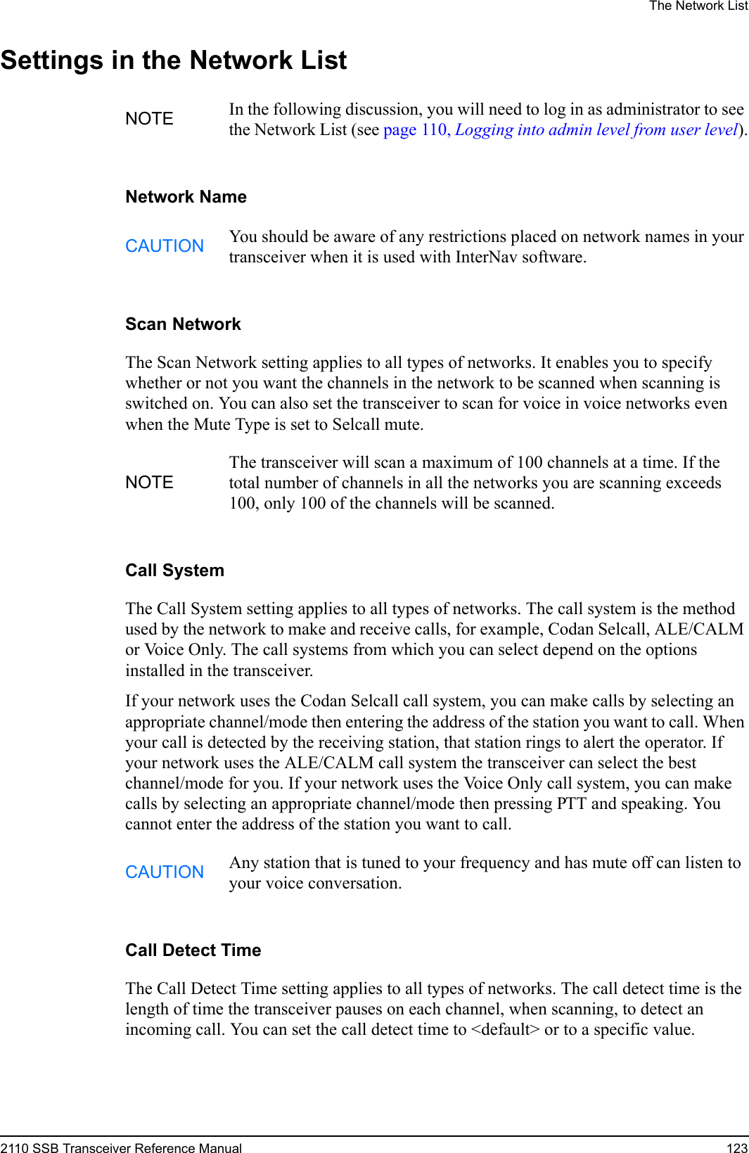 The Network List2110 SSB Transceiver Reference Manual 123Settings in the Network ListNetwork NameScan NetworkThe Scan Network setting applies to all types of networks. It enables you to specify whether or not you want the channels in the network to be scanned when scanning is switched on. You can also set the transceiver to scan for voice in voice networks even when the Mute Type is set to Selcall mute.Call SystemThe Call System setting applies to all types of networks. The call system is the method used by the network to make and receive calls, for example, Codan Selcall, ALE/CALM or Voice Only. The call systems from which you can select depend on the options installed in the transceiver.If your network uses the Codan Selcall call system, you can make calls by selecting an appropriate channel/mode then entering the address of the station you want to call. When your call is detected by the receiving station, that station rings to alert the operator. If your network uses the ALE/CALM call system the transceiver can select the best channel/mode for you. If your network uses the Voice Only call system, you can make calls by selecting an appropriate channel/mode then pressing PTT and speaking. You cannot enter the address of the station you want to call.Call Detect TimeThe Call Detect Time setting applies to all types of networks. The call detect time is the length of time the transceiver pauses on each channel, when scanning, to detect an incoming call. You can set the call detect time to &lt;default&gt; or to a specific value.NOTE In the following discussion, you will need to log in as administrator to see the Network List (see page 110, Logging into admin level from user level).CAUTION You should be aware of any restrictions placed on network names in your transceiver when it is used with InterNav software.NOTEThe transceiver will scan a maximum of 100 channels at a time. If the total number of channels in all the networks you are scanning exceeds 100, only 100 of the channels will be scanned.CAUTION Any station that is tuned to your frequency and has mute off can listen to your voice conversation.