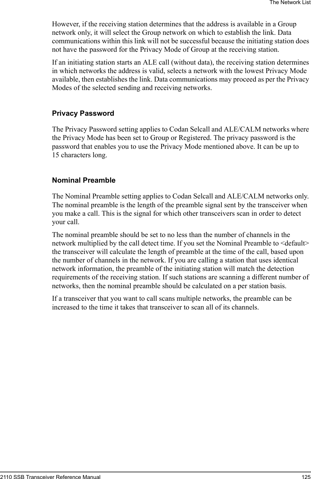 The Network List2110 SSB Transceiver Reference Manual 125However, if the receiving station determines that the address is available in a Group network only, it will select the Group network on which to establish the link. Data communications within this link will not be successful because the initiating station does not have the password for the Privacy Mode of Group at the receiving station.If an initiating station starts an ALE call (without data), the receiving station determines in which networks the address is valid, selects a network with the lowest Privacy Mode available, then establishes the link. Data communications may proceed as per the Privacy Modes of the selected sending and receiving networks.Privacy PasswordThe Privacy Password setting applies to Codan Selcall and ALE/CALM networks where the Privacy Mode has been set to Group or Registered. The privacy password is the password that enables you to use the Privacy Mode mentioned above. It can be up to 15 characters long.Nominal PreambleThe Nominal Preamble setting applies to Codan Selcall and ALE/CALM networks only. The nominal preamble is the length of the preamble signal sent by the transceiver when you make a call. This is the signal for which other transceivers scan in order to detect your call.The nominal preamble should be set to no less than the number of channels in the network multiplied by the call detect time. If you set the Nominal Preamble to &lt;default&gt; the transceiver will calculate the length of preamble at the time of the call, based upon the number of channels in the network. If you are calling a station that uses identical network information, the preamble of the initiating station will match the detection requirements of the receiving station. If such stations are scanning a different number of networks, then the nominal preamble should be calculated on a per station basis.If a transceiver that you want to call scans multiple networks, the preamble can be increased to the time it takes that transceiver to scan all of its channels.