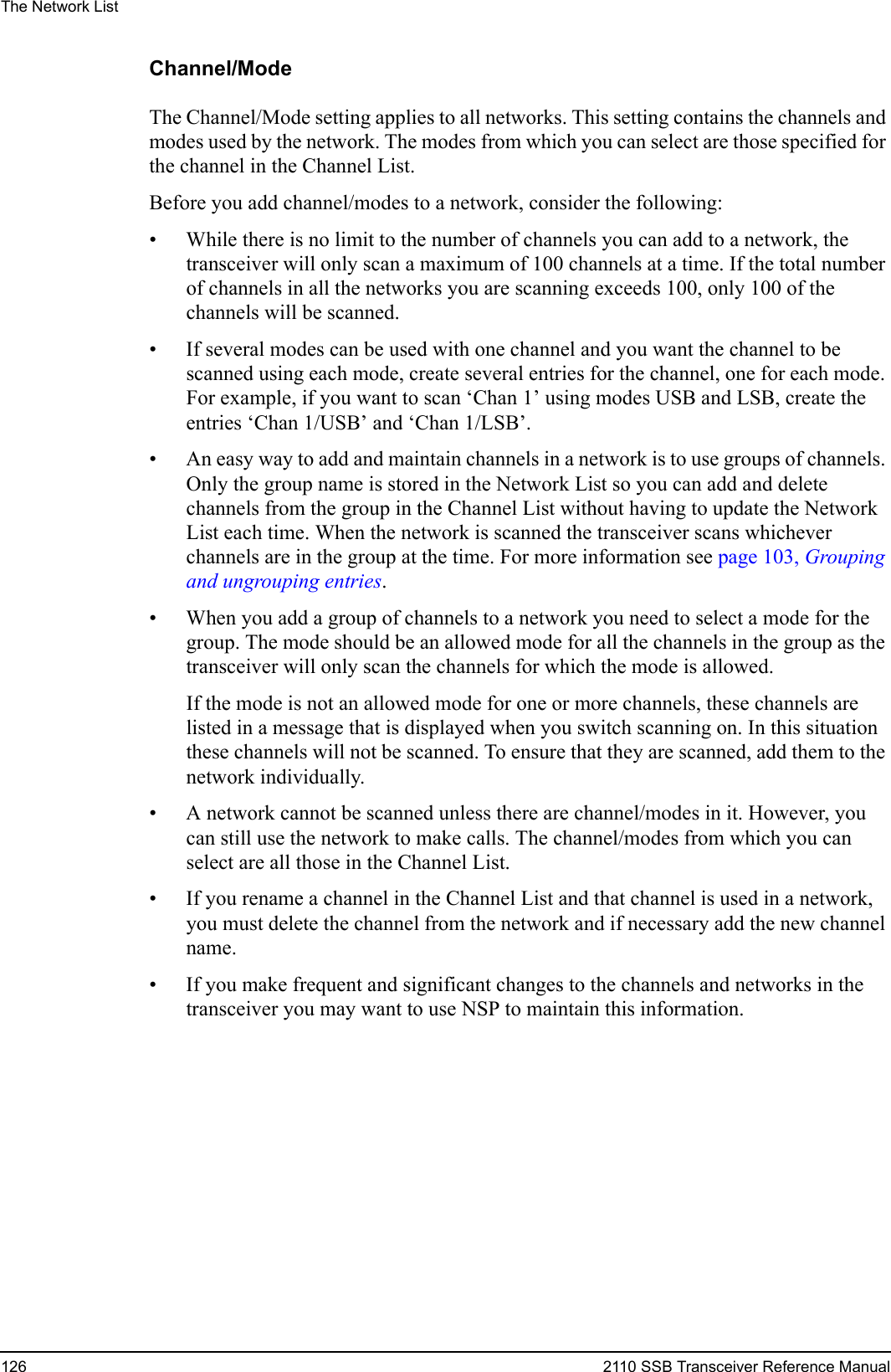 The Network List126 2110 SSB Transceiver Reference ManualChannel/ModeThe Channel/Mode setting applies to all networks. This setting contains the channels and modes used by the network. The modes from which you can select are those specified for the channel in the Channel List.Before you add channel/modes to a network, consider the following:• While there is no limit to the number of channels you can add to a network, the transceiver will only scan a maximum of 100 channels at a time. If the total number of channels in all the networks you are scanning exceeds 100, only 100 of the channels will be scanned.• If several modes can be used with one channel and you want the channel to be scanned using each mode, create several entries for the channel, one for each mode. For example, if you want to scan ‘Chan 1’ using modes USB and LSB, create the entries ‘Chan 1/USB’ and ‘Chan 1/LSB’.• An easy way to add and maintain channels in a network is to use groups of channels. Only the group name is stored in the Network List so you can add and delete channels from the group in the Channel List without having to update the Network List each time. When the network is scanned the transceiver scans whichever channels are in the group at the time. For more information see page 103, Grouping and ungrouping entries.• When you add a group of channels to a network you need to select a mode for the group. The mode should be an allowed mode for all the channels in the group as the transceiver will only scan the channels for which the mode is allowed. If the mode is not an allowed mode for one or more channels, these channels are listed in a message that is displayed when you switch scanning on. In this situation these channels will not be scanned. To ensure that they are scanned, add them to the network individually.• A network cannot be scanned unless there are channel/modes in it. However, you can still use the network to make calls. The channel/modes from which you can select are all those in the Channel List.• If you rename a channel in the Channel List and that channel is used in a network, you must delete the channel from the network and if necessary add the new channel name.• If you make frequent and significant changes to the channels and networks in the transceiver you may want to use NSP to maintain this information.
