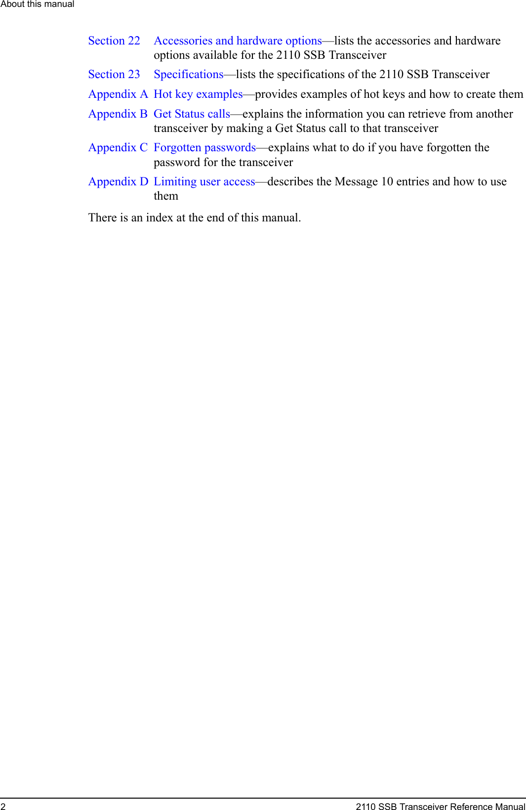 About this manual22110 SSB Transceiver Reference ManualSection 22  Accessories and hardware options—lists the accessories and hardware options available for the 2110 SSB TransceiverSection 23 Specifications—lists the specifications of the 2110 SSB TransceiverAppendix A  Hot key examples—provides examples of hot keys and how to create themAppendix B  Get Status calls—explains the information you can retrieve from another transceiver by making a Get Status call to that transceiverAppendix C Forgotten passwords—explains what to do if you have forgotten the password for the transceiverAppendix D  Limiting user access—describes the Message 10 entries and how to use themThere is an index at the end of this manual.