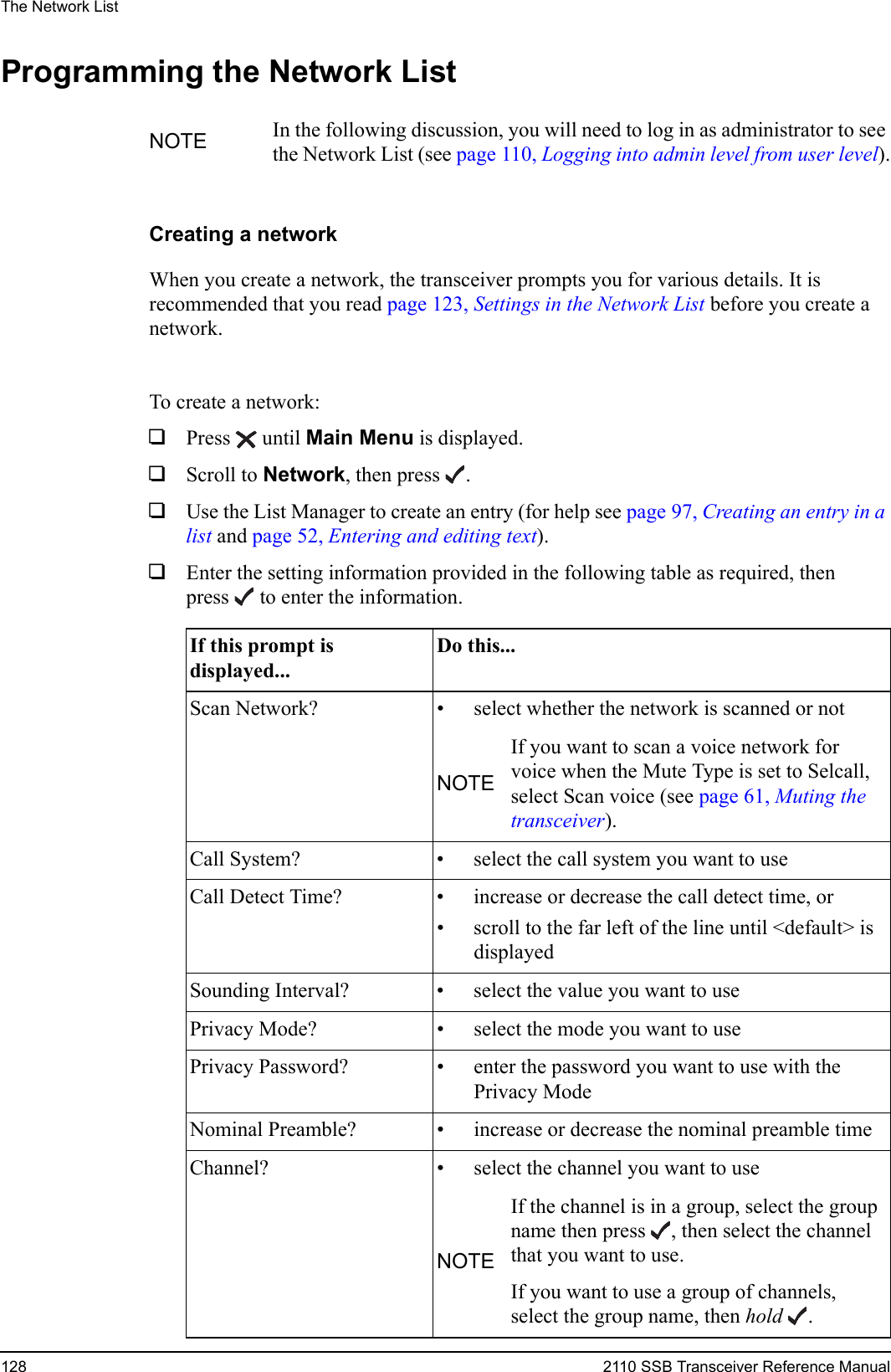 The Network List128 2110 SSB Transceiver Reference ManualProgramming the Network ListCreating a networkWhen you create a network, the transceiver prompts you for various details. It is recommended that you read page 123, Settings in the Network List before you create a network.To create a network:1Press  until Main Menu is displayed.1Scroll to Network, then press .1Use the List Manager to create an entry (for help see page 97, Creating an entry in a list and page 52, Entering and editing text).1Enter the setting information provided in the following table as required, then press  to enter the information.NOTE In the following discussion, you will need to log in as administrator to see the Network List (see page 110, Logging into admin level from user level).If this prompt is displayed...Do this...Scan Network? • select whether the network is scanned or notNOTEIf you want to scan a voice network for voice when the Mute Type is set to Selcall, select Scan voice (see page 61, Muting the transceiver).Call System? • select the call system you want to useCall Detect Time? • increase or decrease the call detect time, or• scroll to the far left of the line until &lt;default&gt; is displayedSounding Interval? • select the value you want to usePrivacy Mode? • select the mode you want to usePrivacy Password? • enter the password you want to use with the Privacy ModeNominal Preamble? • increase or decrease the nominal preamble timeChannel? • select the channel you want to useNOTEIf the channel is in a group, select the group name then press , then select the channel that you want to use.If you want to use a group of channels, select the group name, then hold .