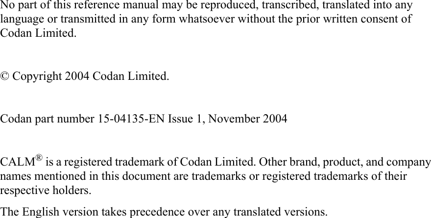 No part of this reference manual may be reproduced, transcribed, translated into any language or transmitted in any form whatsoever without the prior written consent of Codan Limited.© Copyright 2004 Codan Limited.Codan part number 15-04135-EN Issue 1, November 2004CALM® is a registered trademark of Codan Limited. Other brand, product, and company names mentioned in this document are trademarks or registered trademarks of their respective holders.The English version takes precedence over any translated versions.