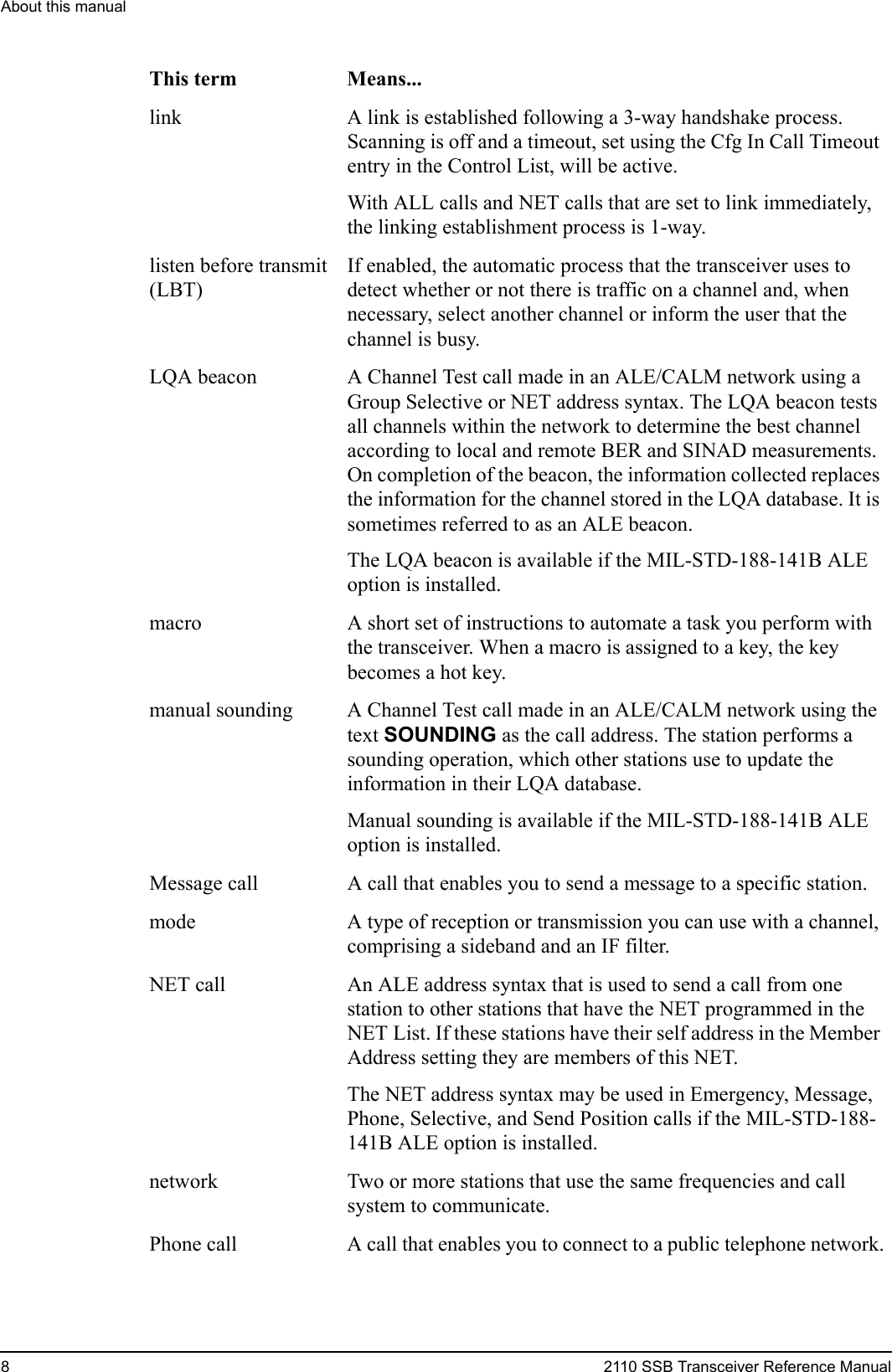 About this manual82110 SSB Transceiver Reference Manuallink A link is established following a 3-way handshake process. Scanning is off and a timeout, set using the Cfg In Call Timeout entry in the Control List, will be active.With ALL calls and NET calls that are set to link immediately, the linking establishment process is 1-way.listen before transmit (LBT)If enabled, the automatic process that the transceiver uses to detect whether or not there is traffic on a channel and, when necessary, select another channel or inform the user that the channel is busy.LQA beacon A Channel Test call made in an ALE/CALM network using a Group Selective or NET address syntax. The LQA beacon tests all channels within the network to determine the best channel according to local and remote BER and SINAD measurements. On completion of the beacon, the information collected replaces the information for the channel stored in the LQA database. It is sometimes referred to as an ALE beacon.The LQA beacon is available if the MIL-STD-188-141B ALE option is installed.macro A short set of instructions to automate a task you perform with the transceiver. When a macro is assigned to a key, the key becomes a hot key.manual sounding A Channel Test call made in an ALE/CALM network using the text SOUNDING as the call address. The station performs a sounding operation, which other stations use to update the information in their LQA database.Manual sounding is available if the MIL-STD-188-141B ALE option is installed.Message call A call that enables you to send a message to a specific station.mode A type of reception or transmission you can use with a channel, comprising a sideband and an IF filter.NET call An ALE address syntax that is used to send a call from one station to other stations that have the NET programmed in the NET List. If these stations have their self address in the Member Address setting they are members of this NET.The NET address syntax may be used in Emergency, Message, Phone, Selective, and Send Position calls if the MIL-STD-188-141B ALE option is installed.network Two or more stations that use the same frequencies and call system to communicate.Phone call A call that enables you to connect to a public telephone network.This term Means...