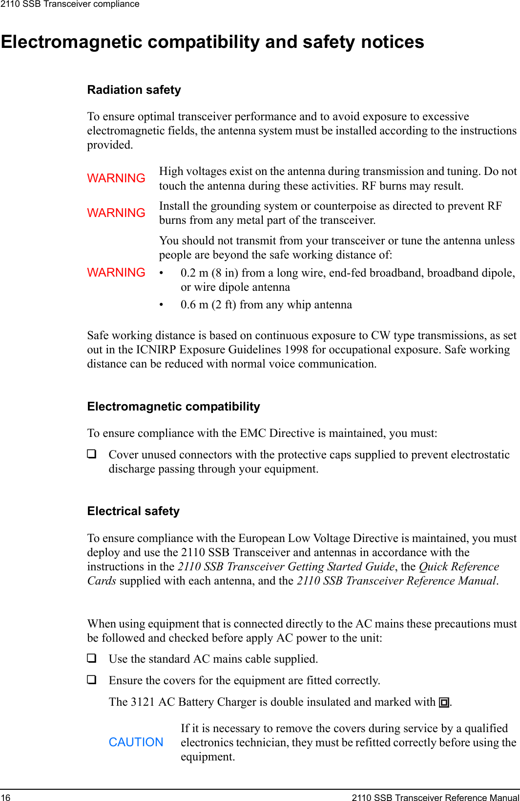 2110 SSB Transceiver compliance16 2110 SSB Transceiver Reference ManualElectromagnetic compatibility and safety noticesRadiation safetyTo ensure optimal transceiver performance and to avoid exposure to excessive electromagnetic fields, the antenna system must be installed according to the instructions provided.Safe working distance is based on continuous exposure to CW type transmissions, as set out in the ICNIRP Exposure Guidelines 1998 for occupational exposure. Safe working distance can be reduced with normal voice communication.Electromagnetic compatibilityTo ensure compliance with the EMC Directive is maintained, you must:1Cover unused connectors with the protective caps supplied to prevent electrostatic discharge passing through your equipment.Electrical safetyTo ensure compliance with the European Low Voltage Directive is maintained, you must deploy and use the 2110 SSB Transceiver and antennas in accordance with the instructions in the 2110 SSB Transceiver Getting Started Guide, the Quick Reference Cards supplied with each antenna, and the 2110 SSB Transceiver Reference Manual.When using equipment that is connected directly to the AC mains these precautions must be followed and checked before apply AC power to the unit:1Use the standard AC mains cable supplied.1Ensure the covers for the equipment are fitted correctly.The 3121 AC Battery Charger is double insulated and marked with  .WARNING High voltages exist on the antenna during transmission and tuning. Do not touch the antenna during these activities. RF burns may result.WARNING Install the grounding system or counterpoise as directed to prevent RF burns from any metal part of the transceiver.WARNINGYou should not transmit from your transceiver or tune the antenna unless people are beyond the safe working distance of:• 0.2 m (8 in) from a long wire, end-fed broadband, broadband dipole, or wire dipole antenna• 0.6 m (2 ft) from any whip antennaCAUTIONIf it is necessary to remove the covers during service by a qualified electronics technician, they must be refitted correctly before using the equipment.