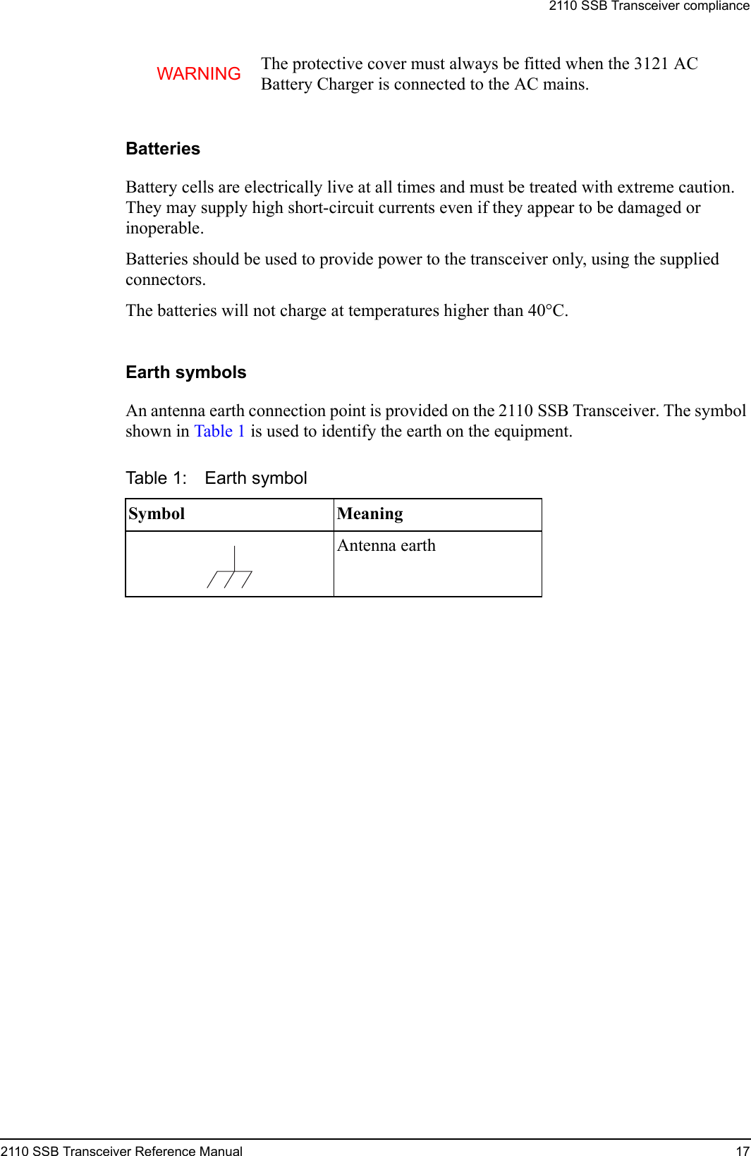 2110 SSB Transceiver compliance2110 SSB Transceiver Reference Manual 17BatteriesBattery cells are electrically live at all times and must be treated with extreme caution. They may supply high short-circuit currents even if they appear to be damaged or inoperable.Batteries should be used to provide power to the transceiver only, using the supplied connectors.The batteries will not charge at temperatures higher than 40°C.Earth symbolsAn antenna earth connection point is provided on the 2110 SSB Transceiver. The symbol shown in Table 1 is used to identify the earth on the equipment.WARNING The protective cover must always be fitted when the 3121 AC Battery Charger is connected to the AC mains.Table 1: Earth symbolSymbol MeaningAntenna earth