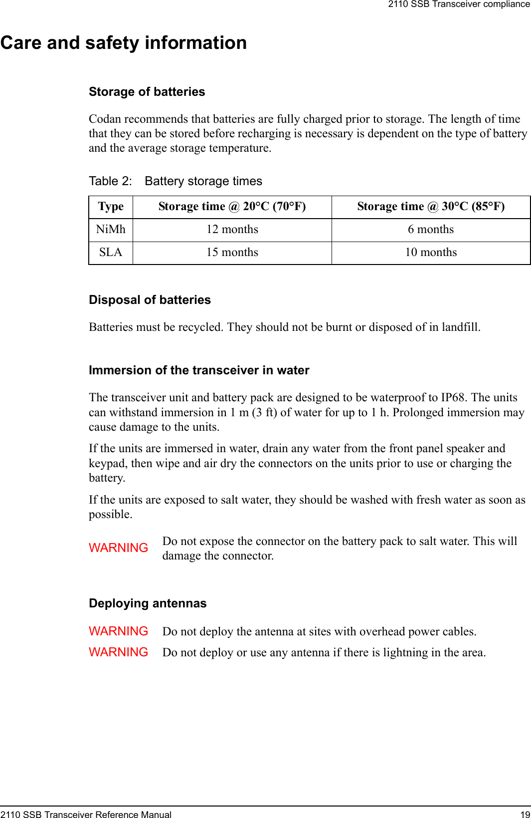 2110 SSB Transceiver compliance2110 SSB Transceiver Reference Manual 19Care and safety informationStorage of batteriesCodan recommends that batteries are fully charged prior to storage. The length of time that they can be stored before recharging is necessary is dependent on the type of battery and the average storage temperature.Disposal of batteriesBatteries must be recycled. They should not be burnt or disposed of in landfill.Immersion of the transceiver in waterThe transceiver unit and battery pack are designed to be waterproof to IP68. The units can withstand immersion in 1 m (3 ft) of water for up to 1 h. Prolonged immersion may cause damage to the units.If the units are immersed in water, drain any water from the front panel speaker and keypad, then wipe and air dry the connectors on the units prior to use or charging the battery.If the units are exposed to salt water, they should be washed with fresh water as soon as possible.Deploying antennasTable 2: Battery storage timesType Storage time @ 20°C (70°F) Storage time @ 30°C (85°F)NiMh 12 months 6 monthsSLA 15 months 10 monthsWARNING Do not expose the connector on the battery pack to salt water. This will damage the connector.WARNING Do not deploy the antenna at sites with overhead power cables.WARNING Do not deploy or use any antenna if there is lightning in the area.