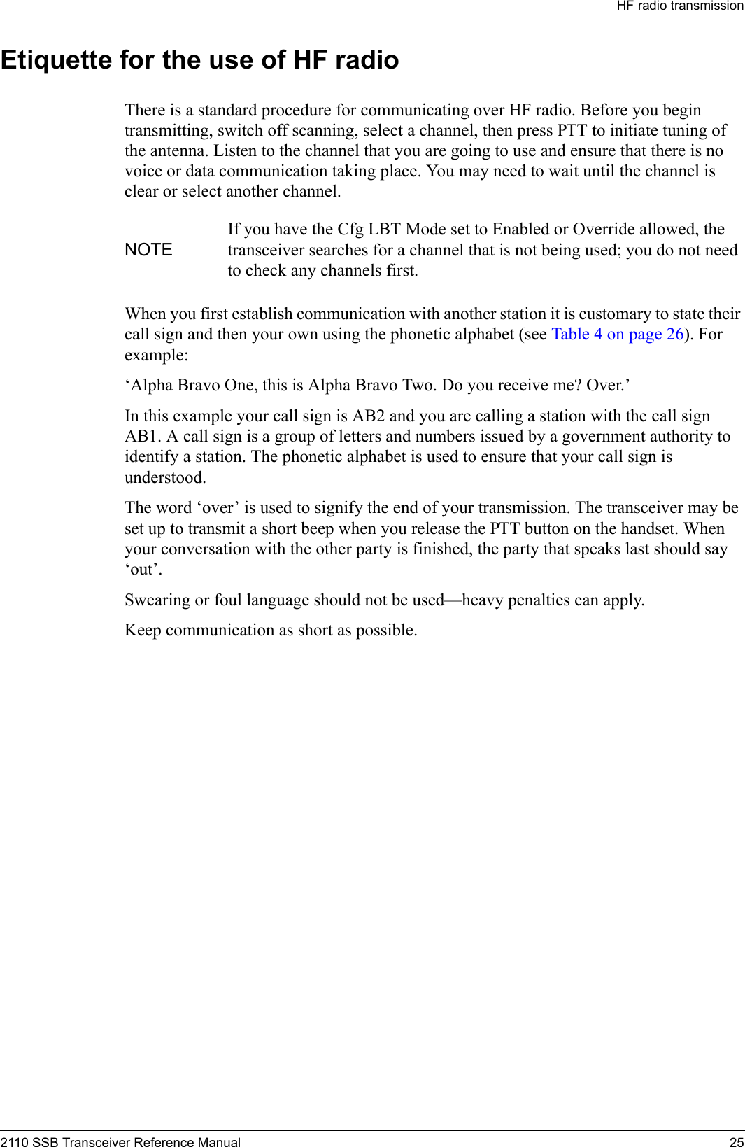 HF radio transmission2110 SSB Transceiver Reference Manual 25Etiquette for the use of HF radioThere is a standard procedure for communicating over HF radio. Before you begin transmitting, switch off scanning, select a channel, then press PTT to initiate tuning of the antenna. Listen to the channel that you are going to use and ensure that there is no voice or data communication taking place. You may need to wait until the channel is clear or select another channel.When you first establish communication with another station it is customary to state their call sign and then your own using the phonetic alphabet (see Table 4 on page 26). For example:‘Alpha Bravo One, this is Alpha Bravo Two. Do you receive me? Over.’In this example your call sign is AB2 and you are calling a station with the call sign AB1. A call sign is a group of letters and numbers issued by a government authority to identify a station. The phonetic alphabet is used to ensure that your call sign is understood.The word ‘over’ is used to signify the end of your transmission. The transceiver may be set up to transmit a short beep when you release the PTT button on the handset. When your conversation with the other party is finished, the party that speaks last should say ‘out’.Swearing or foul language should not be used—heavy penalties can apply.Keep communication as short as possible.NOTEIf you have the Cfg LBT Mode set to Enabled or Override allowed, the transceiver searches for a channel that is not being used; you do not need to check any channels first.