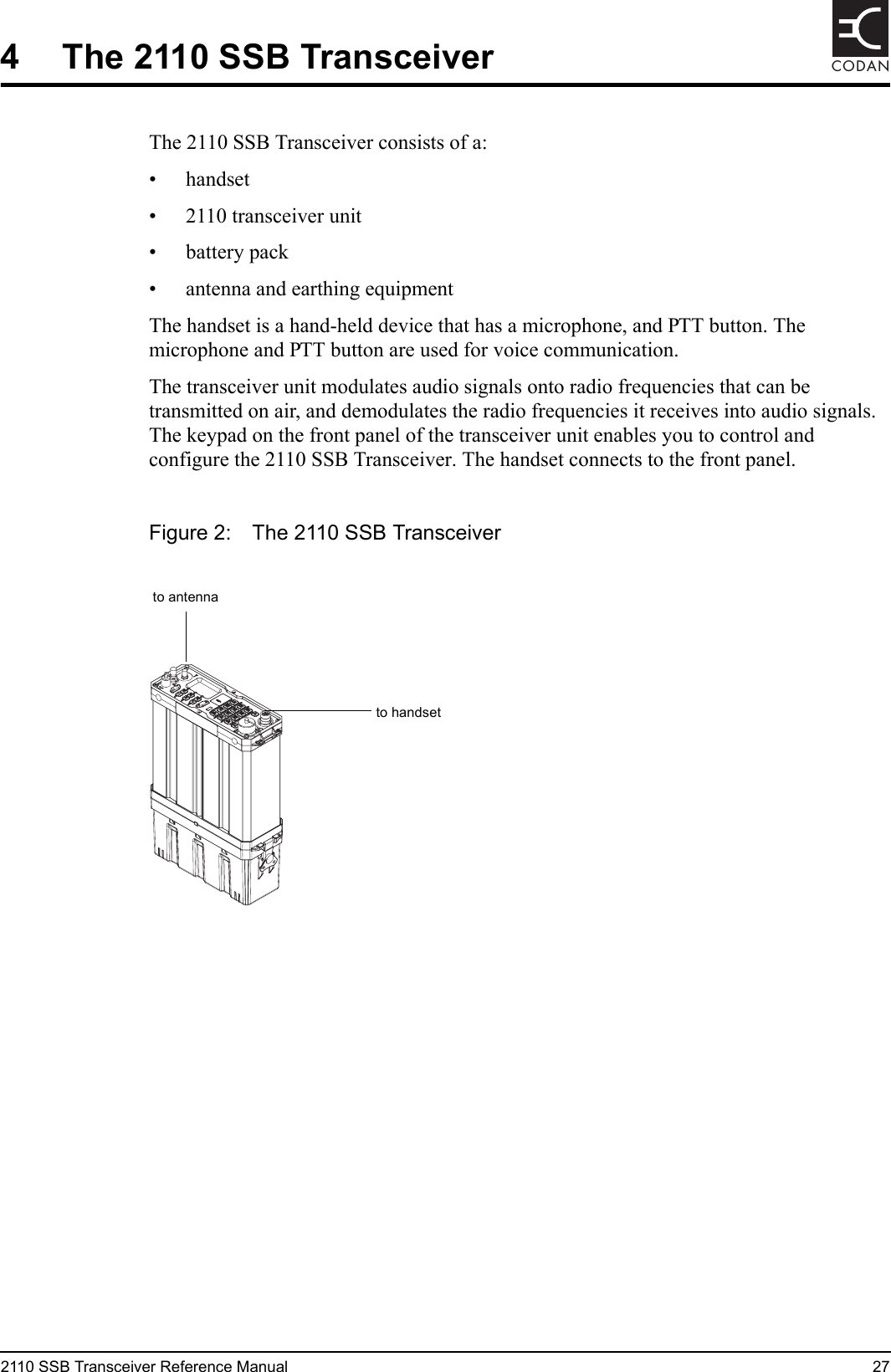2110 SSB Transceiver Reference Manual 27CODAN4 The 2110 SSB TransceiverThe 2110 SSB Transceiver consists of a:• handset• 2110 transceiver unit• battery pack• antenna and earthing equipmentThe handset is a hand-held device that has a microphone, and PTT button. The microphone and PTT button are used for voice communication.The transceiver unit modulates audio signals onto radio frequencies that can be transmitted on air, and demodulates the radio frequencies it receives into audio signals. The keypad on the front panel of the transceiver unit enables you to control and configure the 2110 SSB Transceiver. The handset connects to the front panel.Figure 2: The 2110 SSB Transceiverto handsetto antenna