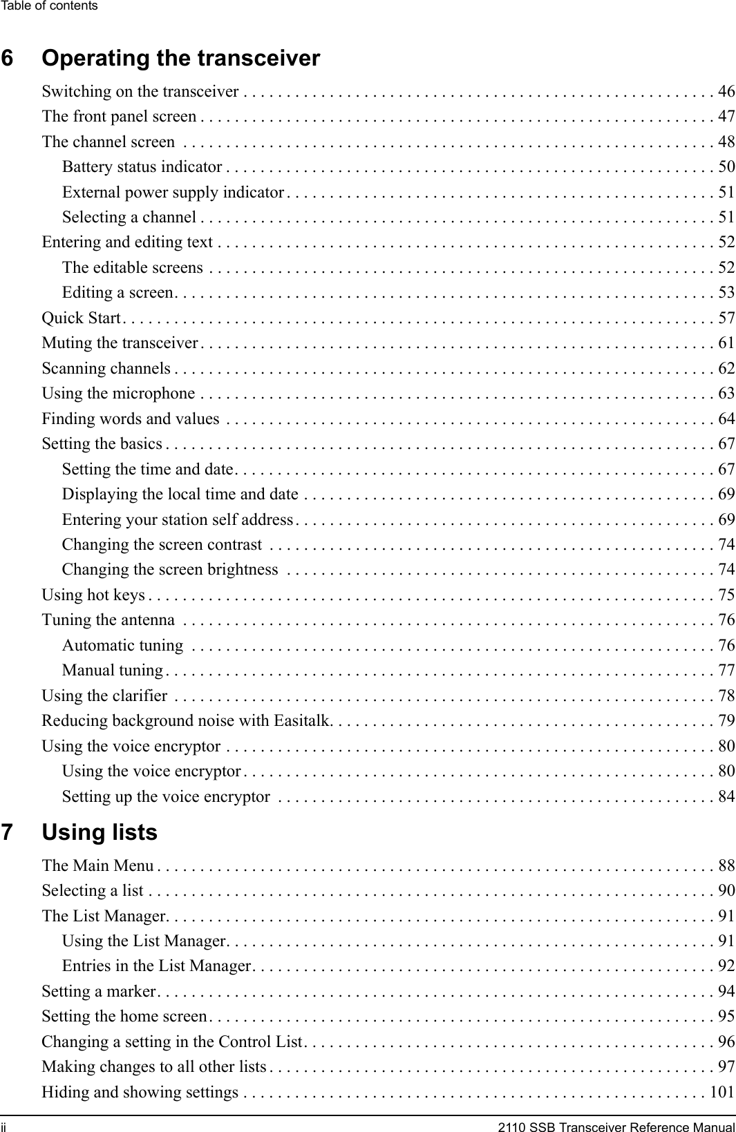 Table of contentsii 2110 SSB Transceiver Reference Manual6 Operating the transceiverSwitching on the transceiver . . . . . . . . . . . . . . . . . . . . . . . . . . . . . . . . . . . . . . . . . . . . . . . . . . . . . . . 46The front panel screen . . . . . . . . . . . . . . . . . . . . . . . . . . . . . . . . . . . . . . . . . . . . . . . . . . . . . . . . . . . . 47The channel screen  . . . . . . . . . . . . . . . . . . . . . . . . . . . . . . . . . . . . . . . . . . . . . . . . . . . . . . . . . . . . . . 48Battery status indicator . . . . . . . . . . . . . . . . . . . . . . . . . . . . . . . . . . . . . . . . . . . . . . . . . . . . . . . . . 50External power supply indicator . . . . . . . . . . . . . . . . . . . . . . . . . . . . . . . . . . . . . . . . . . . . . . . . . . 51Selecting a channel . . . . . . . . . . . . . . . . . . . . . . . . . . . . . . . . . . . . . . . . . . . . . . . . . . . . . . . . . . . . 51Entering and editing text . . . . . . . . . . . . . . . . . . . . . . . . . . . . . . . . . . . . . . . . . . . . . . . . . . . . . . . . . . 52The editable screens . . . . . . . . . . . . . . . . . . . . . . . . . . . . . . . . . . . . . . . . . . . . . . . . . . . . . . . . . . . 52Editing a screen. . . . . . . . . . . . . . . . . . . . . . . . . . . . . . . . . . . . . . . . . . . . . . . . . . . . . . . . . . . . . . . 53Quick Start. . . . . . . . . . . . . . . . . . . . . . . . . . . . . . . . . . . . . . . . . . . . . . . . . . . . . . . . . . . . . . . . . . . . . 57Muting the transceiver . . . . . . . . . . . . . . . . . . . . . . . . . . . . . . . . . . . . . . . . . . . . . . . . . . . . . . . . . . . . 61Scanning channels . . . . . . . . . . . . . . . . . . . . . . . . . . . . . . . . . . . . . . . . . . . . . . . . . . . . . . . . . . . . . . . 62Using the microphone . . . . . . . . . . . . . . . . . . . . . . . . . . . . . . . . . . . . . . . . . . . . . . . . . . . . . . . . . . . . 63Finding words and values  . . . . . . . . . . . . . . . . . . . . . . . . . . . . . . . . . . . . . . . . . . . . . . . . . . . . . . . . . 64Setting the basics . . . . . . . . . . . . . . . . . . . . . . . . . . . . . . . . . . . . . . . . . . . . . . . . . . . . . . . . . . . . . . . . 67Setting the time and date. . . . . . . . . . . . . . . . . . . . . . . . . . . . . . . . . . . . . . . . . . . . . . . . . . . . . . . . 67Displaying the local time and date . . . . . . . . . . . . . . . . . . . . . . . . . . . . . . . . . . . . . . . . . . . . . . . . 69Entering your station self address . . . . . . . . . . . . . . . . . . . . . . . . . . . . . . . . . . . . . . . . . . . . . . . . . 69Changing the screen contrast  . . . . . . . . . . . . . . . . . . . . . . . . . . . . . . . . . . . . . . . . . . . . . . . . . . . . 74Changing the screen brightness  . . . . . . . . . . . . . . . . . . . . . . . . . . . . . . . . . . . . . . . . . . . . . . . . . . 74Using hot keys . . . . . . . . . . . . . . . . . . . . . . . . . . . . . . . . . . . . . . . . . . . . . . . . . . . . . . . . . . . . . . . . . . 75Tuning the antenna  . . . . . . . . . . . . . . . . . . . . . . . . . . . . . . . . . . . . . . . . . . . . . . . . . . . . . . . . . . . . . . 76Automatic tuning  . . . . . . . . . . . . . . . . . . . . . . . . . . . . . . . . . . . . . . . . . . . . . . . . . . . . . . . . . . . . . 76Manual tuning . . . . . . . . . . . . . . . . . . . . . . . . . . . . . . . . . . . . . . . . . . . . . . . . . . . . . . . . . . . . . . . . 77Using the clarifier  . . . . . . . . . . . . . . . . . . . . . . . . . . . . . . . . . . . . . . . . . . . . . . . . . . . . . . . . . . . . . . . 78Reducing background noise with Easitalk. . . . . . . . . . . . . . . . . . . . . . . . . . . . . . . . . . . . . . . . . . . . . 79Using the voice encryptor . . . . . . . . . . . . . . . . . . . . . . . . . . . . . . . . . . . . . . . . . . . . . . . . . . . . . . . . . 80Using the voice encryptor . . . . . . . . . . . . . . . . . . . . . . . . . . . . . . . . . . . . . . . . . . . . . . . . . . . . . . . 80Setting up the voice encryptor  . . . . . . . . . . . . . . . . . . . . . . . . . . . . . . . . . . . . . . . . . . . . . . . . . . . 847 Using listsThe Main Menu . . . . . . . . . . . . . . . . . . . . . . . . . . . . . . . . . . . . . . . . . . . . . . . . . . . . . . . . . . . . . . . . . 88Selecting a list . . . . . . . . . . . . . . . . . . . . . . . . . . . . . . . . . . . . . . . . . . . . . . . . . . . . . . . . . . . . . . . . . . 90The List Manager. . . . . . . . . . . . . . . . . . . . . . . . . . . . . . . . . . . . . . . . . . . . . . . . . . . . . . . . . . . . . . . . 91Using the List Manager. . . . . . . . . . . . . . . . . . . . . . . . . . . . . . . . . . . . . . . . . . . . . . . . . . . . . . . . . 91Entries in the List Manager. . . . . . . . . . . . . . . . . . . . . . . . . . . . . . . . . . . . . . . . . . . . . . . . . . . . . . 92Setting a marker. . . . . . . . . . . . . . . . . . . . . . . . . . . . . . . . . . . . . . . . . . . . . . . . . . . . . . . . . . . . . . . . . 94Setting the home screen. . . . . . . . . . . . . . . . . . . . . . . . . . . . . . . . . . . . . . . . . . . . . . . . . . . . . . . . . . . 95Changing a setting in the Control List. . . . . . . . . . . . . . . . . . . . . . . . . . . . . . . . . . . . . . . . . . . . . . . . 96Making changes to all other lists . . . . . . . . . . . . . . . . . . . . . . . . . . . . . . . . . . . . . . . . . . . . . . . . . . . . 97Hiding and showing settings . . . . . . . . . . . . . . . . . . . . . . . . . . . . . . . . . . . . . . . . . . . . . . . . . . . . . . 101