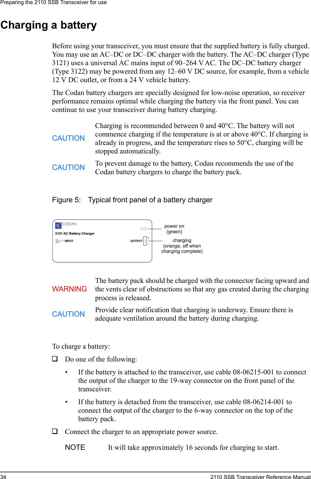 Preparing the 2110 SSB Transceiver for use34 2110 SSB Transceiver Reference ManualCharging a batteryBefore using your transceiver, you must ensure that the supplied battery is fully charged. You may use an AC–DC or DC–DC charger with the battery. The AC–DC charger (Type 3121) uses a universal AC mains input of 90–264 V AC. The DC–DC battery charger (Type 3122) may be powered from any 12–60 V DC source, for example, from a vehicle 12 V DC outlet, or from a 24 V vehicle battery.The Codan battery chargers are specially designed for low-noise operation, so receiver performance remains optimal while charging the battery via the front panel. You can continue to use your transceiver during battery charging.Figure 5: Typical front panel of a battery chargerTo charge a battery:1Do one of the following:• If the battery is attached to the transceiver, use cable 08-06215-001 to connect the output of the charger to the 19-way connector on the front panel of the transceiver.• If the battery is detached from the transceiver, use cable 08-06214-001 to connect the output of the charger to the 6-way connector on the top of the battery pack.1Connect the charger to an appropriate power source.CAUTIONCharging is recommended between 0 and 40°C. The battery will not commence charging if the temperature is at or above 40°C. If charging is already in progress, and the temperature rises to 50°C, charging will be stopped automatically.CAUTION To prevent damage to the battery, Codan recommends the use of the Codan battery chargers to charge the battery pack.WARNINGThe battery pack should be charged with the connector facing upward and the vents clear of obstructions so that any gas created during the charging process is released.CAUTION Provide clear notification that charging is underway. Ensure there is adequate ventilation around the battery during charging.NOTE It will take approximately 16 seconds for charging to start.3121 AC Battery ChargerINPUT OUTPUTpower on(green)charging(orange, off whencharging complete)