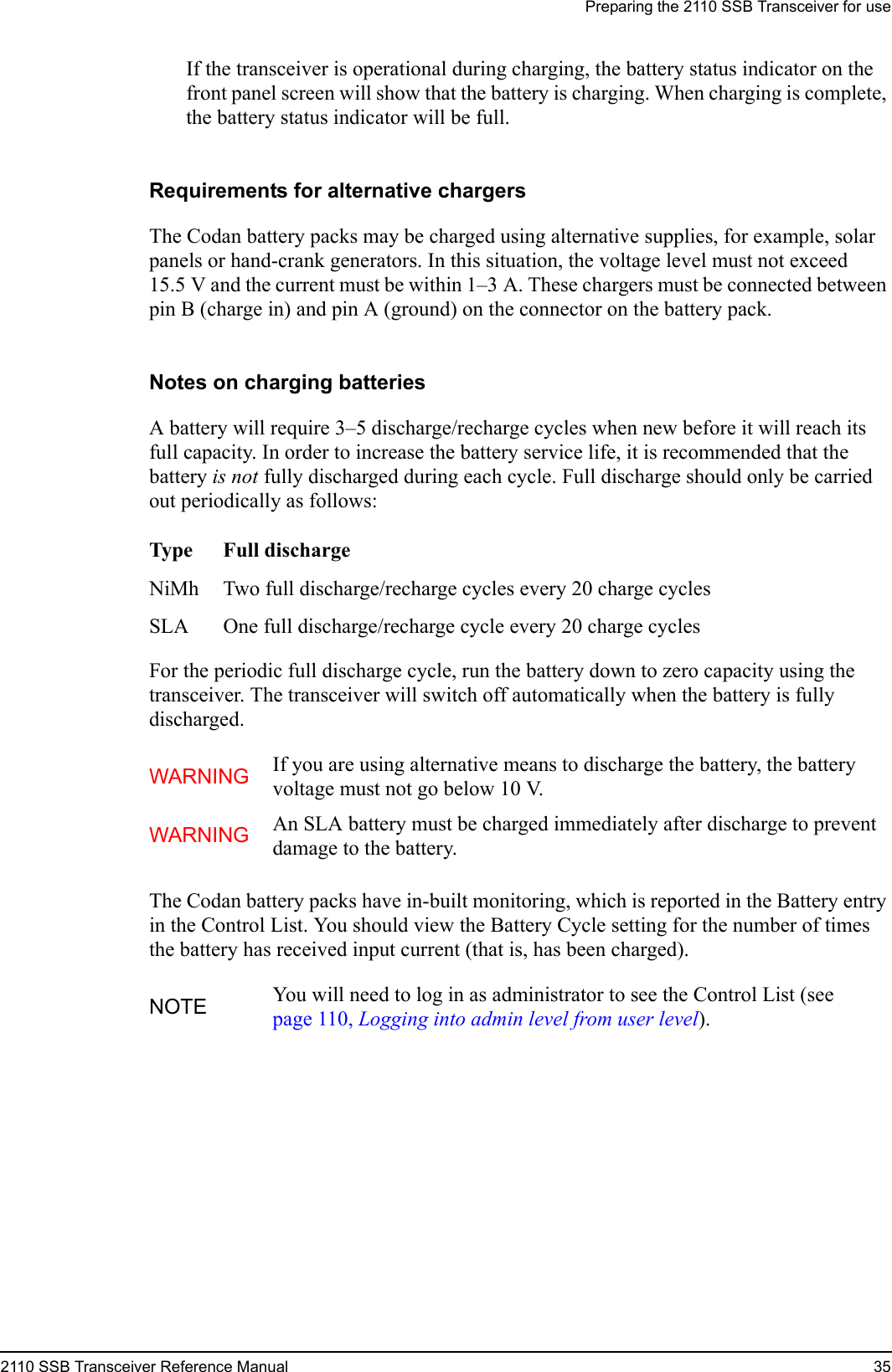 Preparing the 2110 SSB Transceiver for use2110 SSB Transceiver Reference Manual 35If the transceiver is operational during charging, the battery status indicator on the front panel screen will show that the battery is charging. When charging is complete, the battery status indicator will be full.Requirements for alternative chargersThe Codan battery packs may be charged using alternative supplies, for example, solar panels or hand-crank generators. In this situation, the voltage level must not exceed 15.5 V and the current must be within 1–3 A. These chargers must be connected between pin B (charge in) and pin A (ground) on the connector on the battery pack.Notes on charging batteriesA battery will require 3–5 discharge/recharge cycles when new before it will reach its full capacity. In order to increase the battery service life, it is recommended that the battery is not fully discharged during each cycle. Full discharge should only be carried out periodically as follows:For the periodic full discharge cycle, run the battery down to zero capacity using the transceiver. The transceiver will switch off automatically when the battery is fully discharged.The Codan battery packs have in-built monitoring, which is reported in the Battery entry in the Control List. You should view the Battery Cycle setting for the number of times the battery has received input current (that is, has been charged).Type Full dischargeNiMh Two full discharge/recharge cycles every 20 charge cyclesSLA One full discharge/recharge cycle every 20 charge cyclesWARNING If you are using alternative means to discharge the battery, the battery voltage must not go below 10 V.WARNING An SLA battery must be charged immediately after discharge to prevent damage to the battery.NOTE You will need to log in as administrator to see the Control List (see page 110, Logging into admin level from user level).