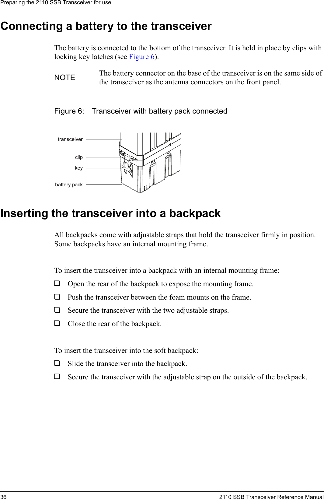 Preparing the 2110 SSB Transceiver for use36 2110 SSB Transceiver Reference ManualConnecting a battery to the transceiverThe battery is connected to the bottom of the transceiver. It is held in place by clips with locking key latches (see Figure 6).Figure 6: Transceiver with battery pack connectedInserting the transceiver into a backpackAll backpacks come with adjustable straps that hold the transceiver firmly in position. Some backpacks have an internal mounting frame.To insert the transceiver into a backpack with an internal mounting frame:1Open the rear of the backpack to expose the mounting frame.1Push the transceiver between the foam mounts on the frame.1Secure the transceiver with the two adjustable straps.1Close the rear of the backpack.To insert the transceiver into the soft backpack:1Slide the transceiver into the backpack.1Secure the transceiver with the adjustable strap on the outside of the backpack.NOTE The battery connector on the base of the transceiver is on the same side of the transceiver as the antenna connectors on the front panel.keycliptransceiverbattery pack