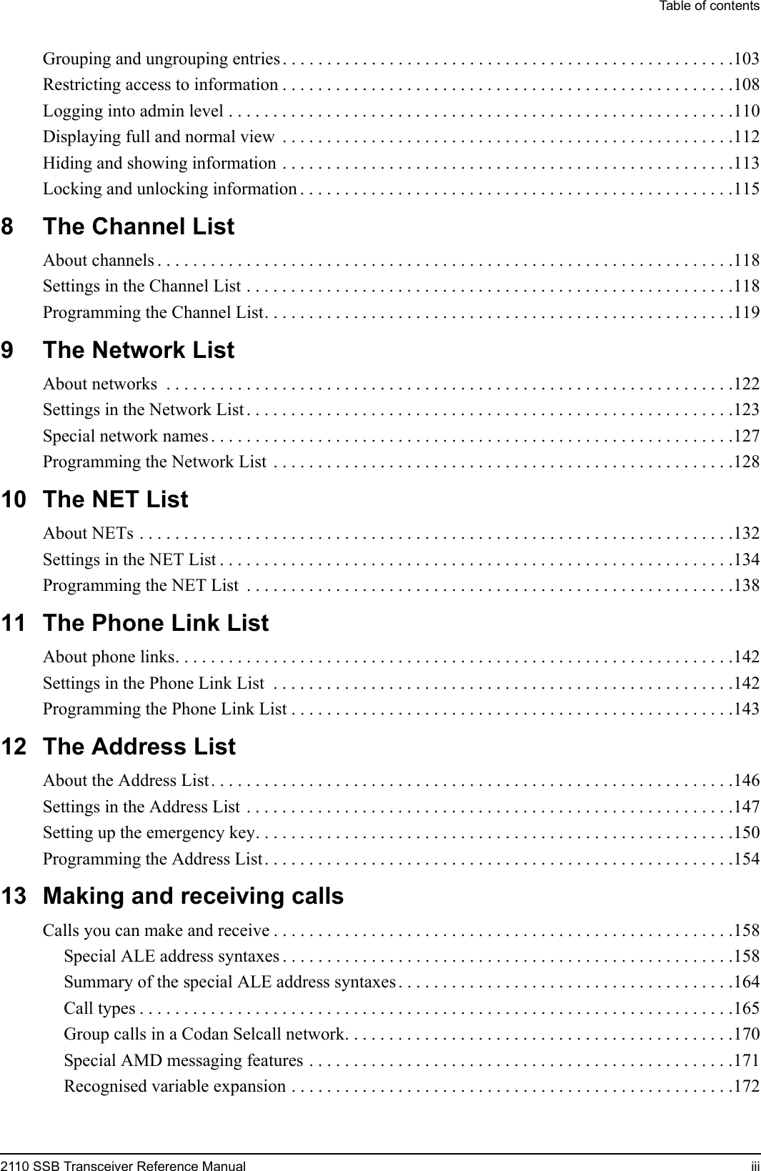 Table of contents2110 SSB Transceiver Reference Manual iiiGrouping and ungrouping entries . . . . . . . . . . . . . . . . . . . . . . . . . . . . . . . . . . . . . . . . . . . . . . . . . . .103Restricting access to information . . . . . . . . . . . . . . . . . . . . . . . . . . . . . . . . . . . . . . . . . . . . . . . . . . .108Logging into admin level . . . . . . . . . . . . . . . . . . . . . . . . . . . . . . . . . . . . . . . . . . . . . . . . . . . . . . . . .110Displaying full and normal view  . . . . . . . . . . . . . . . . . . . . . . . . . . . . . . . . . . . . . . . . . . . . . . . . . . .112Hiding and showing information . . . . . . . . . . . . . . . . . . . . . . . . . . . . . . . . . . . . . . . . . . . . . . . . . . .113Locking and unlocking information . . . . . . . . . . . . . . . . . . . . . . . . . . . . . . . . . . . . . . . . . . . . . . . . .1158 The Channel ListAbout channels . . . . . . . . . . . . . . . . . . . . . . . . . . . . . . . . . . . . . . . . . . . . . . . . . . . . . . . . . . . . . . . . .118Settings in the Channel List . . . . . . . . . . . . . . . . . . . . . . . . . . . . . . . . . . . . . . . . . . . . . . . . . . . . . . .118Programming the Channel List. . . . . . . . . . . . . . . . . . . . . . . . . . . . . . . . . . . . . . . . . . . . . . . . . . . . .1199 The Network ListAbout networks  . . . . . . . . . . . . . . . . . . . . . . . . . . . . . . . . . . . . . . . . . . . . . . . . . . . . . . . . . . . . . . . .122Settings in the Network List . . . . . . . . . . . . . . . . . . . . . . . . . . . . . . . . . . . . . . . . . . . . . . . . . . . . . . .123Special network names . . . . . . . . . . . . . . . . . . . . . . . . . . . . . . . . . . . . . . . . . . . . . . . . . . . . . . . . . . .127Programming the Network List  . . . . . . . . . . . . . . . . . . . . . . . . . . . . . . . . . . . . . . . . . . . . . . . . . . . .12810 The NET ListAbout NETs . . . . . . . . . . . . . . . . . . . . . . . . . . . . . . . . . . . . . . . . . . . . . . . . . . . . . . . . . . . . . . . . . . .132Settings in the NET List . . . . . . . . . . . . . . . . . . . . . . . . . . . . . . . . . . . . . . . . . . . . . . . . . . . . . . . . . .134Programming the NET List  . . . . . . . . . . . . . . . . . . . . . . . . . . . . . . . . . . . . . . . . . . . . . . . . . . . . . . .13811 The Phone Link ListAbout phone links. . . . . . . . . . . . . . . . . . . . . . . . . . . . . . . . . . . . . . . . . . . . . . . . . . . . . . . . . . . . . . .142Settings in the Phone Link List  . . . . . . . . . . . . . . . . . . . . . . . . . . . . . . . . . . . . . . . . . . . . . . . . . . . .142Programming the Phone Link List . . . . . . . . . . . . . . . . . . . . . . . . . . . . . . . . . . . . . . . . . . . . . . . . . .14312 The Address ListAbout the Address List. . . . . . . . . . . . . . . . . . . . . . . . . . . . . . . . . . . . . . . . . . . . . . . . . . . . . . . . . . .146Settings in the Address List . . . . . . . . . . . . . . . . . . . . . . . . . . . . . . . . . . . . . . . . . . . . . . . . . . . . . . .147Setting up the emergency key. . . . . . . . . . . . . . . . . . . . . . . . . . . . . . . . . . . . . . . . . . . . . . . . . . . . . .150Programming the Address List. . . . . . . . . . . . . . . . . . . . . . . . . . . . . . . . . . . . . . . . . . . . . . . . . . . . .15413 Making and receiving callsCalls you can make and receive . . . . . . . . . . . . . . . . . . . . . . . . . . . . . . . . . . . . . . . . . . . . . . . . . . . .158Special ALE address syntaxes . . . . . . . . . . . . . . . . . . . . . . . . . . . . . . . . . . . . . . . . . . . . . . . . . . .158Summary of the special ALE address syntaxes . . . . . . . . . . . . . . . . . . . . . . . . . . . . . . . . . . . . . .164Call types . . . . . . . . . . . . . . . . . . . . . . . . . . . . . . . . . . . . . . . . . . . . . . . . . . . . . . . . . . . . . . . . . . .165Group calls in a Codan Selcall network. . . . . . . . . . . . . . . . . . . . . . . . . . . . . . . . . . . . . . . . . . . .170Special AMD messaging features . . . . . . . . . . . . . . . . . . . . . . . . . . . . . . . . . . . . . . . . . . . . . . . .171Recognised variable expansion . . . . . . . . . . . . . . . . . . . . . . . . . . . . . . . . . . . . . . . . . . . . . . . . . .172