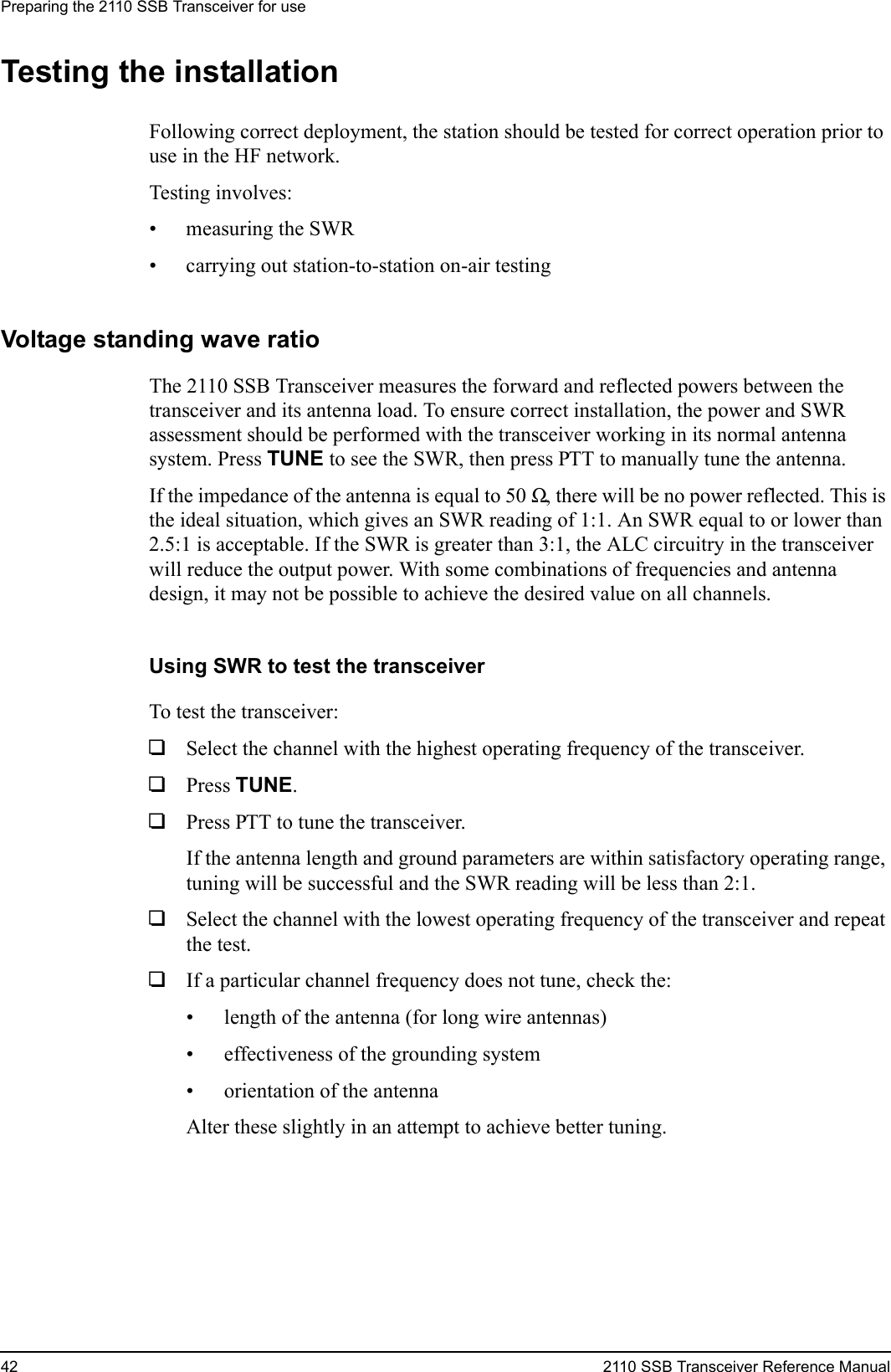 Preparing the 2110 SSB Transceiver for use42 2110 SSB Transceiver Reference ManualTesting the installationFollowing correct deployment, the station should be tested for correct operation prior to use in the HF network.Testing involves:• measuring the SWR• carrying out station-to-station on-air testingVoltage standing wave ratioThe 2110 SSB Transceiver measures the forward and reflected powers between the transceiver and its antenna load. To ensure correct installation, the power and SWR assessment should be performed with the transceiver working in its normal antenna system. Press TUNE to see the SWR, then press PTT to manually tune the antenna.If the impedance of the antenna is equal to 50 Ω, there will be no power reflected. This is the ideal situation, which gives an SWR reading of 1:1. An SWR equal to or lower than 2.5:1 is acceptable. If the SWR is greater than 3:1, the ALC circuitry in the transceiver will reduce the output power. With some combinations of frequencies and antenna design, it may not be possible to achieve the desired value on all channels.Using SWR to test the transceiverTo test the transceiver:1Select the channel with the highest operating frequency of the transceiver.1Press TUNE.1Press PTT to tune the transceiver.If the antenna length and ground parameters are within satisfactory operating range, tuning will be successful and the SWR reading will be less than 2:1.1Select the channel with the lowest operating frequency of the transceiver and repeat the test.1If a particular channel frequency does not tune, check the:• length of the antenna (for long wire antennas)• effectiveness of the grounding system• orientation of the antennaAlter these slightly in an attempt to achieve better tuning.