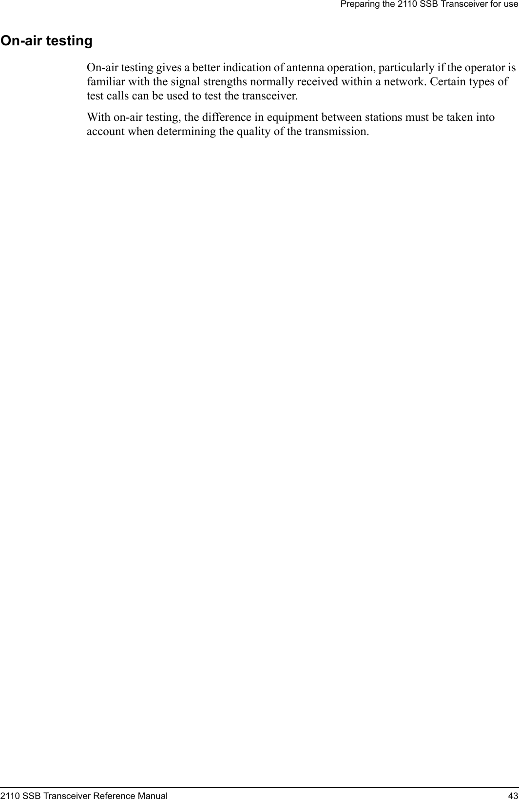 Preparing the 2110 SSB Transceiver for use2110 SSB Transceiver Reference Manual 43On-air testingOn-air testing gives a better indication of antenna operation, particularly if the operator is familiar with the signal strengths normally received within a network. Certain types of test calls can be used to test the transceiver.With on-air testing, the difference in equipment between stations must be taken into account when determining the quality of the transmission.