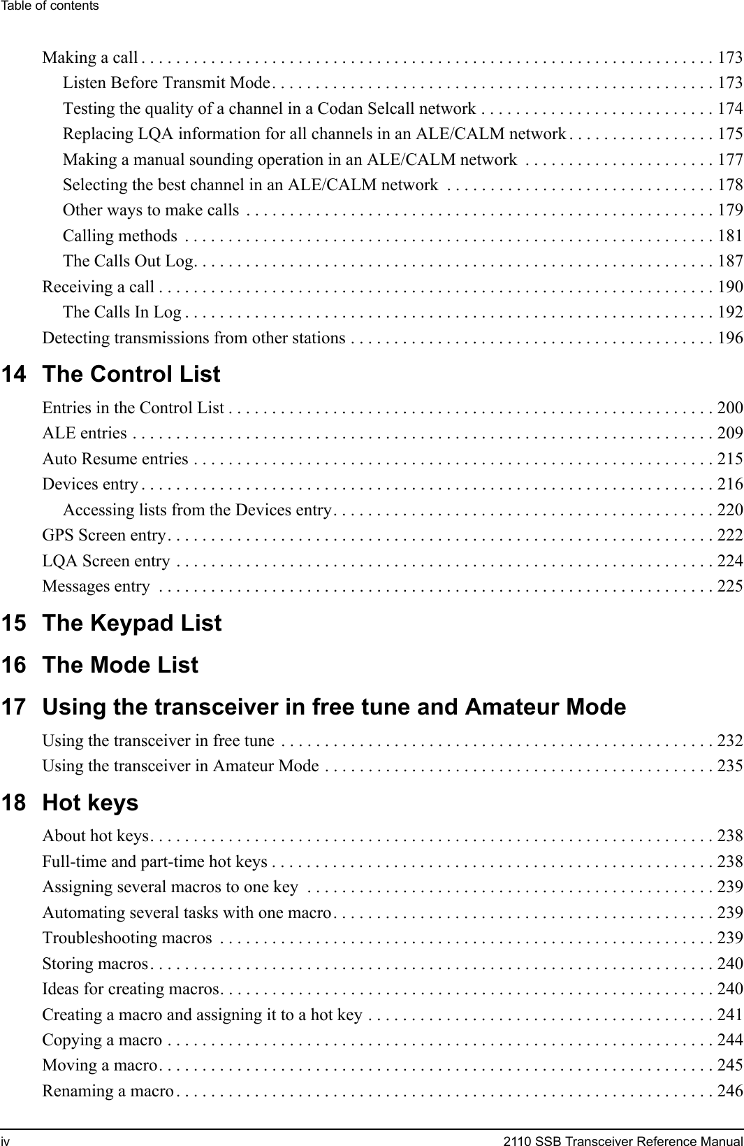 Table of contentsiv 2110 SSB Transceiver Reference ManualMaking a call . . . . . . . . . . . . . . . . . . . . . . . . . . . . . . . . . . . . . . . . . . . . . . . . . . . . . . . . . . . . . . . . . . 173Listen Before Transmit Mode. . . . . . . . . . . . . . . . . . . . . . . . . . . . . . . . . . . . . . . . . . . . . . . . . . . 173Testing the quality of a channel in a Codan Selcall network . . . . . . . . . . . . . . . . . . . . . . . . . . . 174Replacing LQA information for all channels in an ALE/CALM network . . . . . . . . . . . . . . . . . 175Making a manual sounding operation in an ALE/CALM network  . . . . . . . . . . . . . . . . . . . . . . 177Selecting the best channel in an ALE/CALM network  . . . . . . . . . . . . . . . . . . . . . . . . . . . . . . . 178Other ways to make calls  . . . . . . . . . . . . . . . . . . . . . . . . . . . . . . . . . . . . . . . . . . . . . . . . . . . . . . 179Calling methods  . . . . . . . . . . . . . . . . . . . . . . . . . . . . . . . . . . . . . . . . . . . . . . . . . . . . . . . . . . . . . 181The Calls Out Log. . . . . . . . . . . . . . . . . . . . . . . . . . . . . . . . . . . . . . . . . . . . . . . . . . . . . . . . . . . . 187Receiving a call . . . . . . . . . . . . . . . . . . . . . . . . . . . . . . . . . . . . . . . . . . . . . . . . . . . . . . . . . . . . . . . . 190The Calls In Log . . . . . . . . . . . . . . . . . . . . . . . . . . . . . . . . . . . . . . . . . . . . . . . . . . . . . . . . . . . . . 192Detecting transmissions from other stations . . . . . . . . . . . . . . . . . . . . . . . . . . . . . . . . . . . . . . . . . . 19614 The Control ListEntries in the Control List . . . . . . . . . . . . . . . . . . . . . . . . . . . . . . . . . . . . . . . . . . . . . . . . . . . . . . . . 200ALE entries . . . . . . . . . . . . . . . . . . . . . . . . . . . . . . . . . . . . . . . . . . . . . . . . . . . . . . . . . . . . . . . . . . . 209Auto Resume entries . . . . . . . . . . . . . . . . . . . . . . . . . . . . . . . . . . . . . . . . . . . . . . . . . . . . . . . . . . . . 215Devices entry . . . . . . . . . . . . . . . . . . . . . . . . . . . . . . . . . . . . . . . . . . . . . . . . . . . . . . . . . . . . . . . . . . 216Accessing lists from the Devices entry. . . . . . . . . . . . . . . . . . . . . . . . . . . . . . . . . . . . . . . . . . . . 220GPS Screen entry. . . . . . . . . . . . . . . . . . . . . . . . . . . . . . . . . . . . . . . . . . . . . . . . . . . . . . . . . . . . . . . 222LQA Screen entry . . . . . . . . . . . . . . . . . . . . . . . . . . . . . . . . . . . . . . . . . . . . . . . . . . . . . . . . . . . . . . 224Messages entry  . . . . . . . . . . . . . . . . . . . . . . . . . . . . . . . . . . . . . . . . . . . . . . . . . . . . . . . . . . . . . . . . 22515 The Keypad List16 The Mode List17 Using the transceiver in free tune and Amateur ModeUsing the transceiver in free tune  . . . . . . . . . . . . . . . . . . . . . . . . . . . . . . . . . . . . . . . . . . . . . . . . . . 232Using the transceiver in Amateur Mode . . . . . . . . . . . . . . . . . . . . . . . . . . . . . . . . . . . . . . . . . . . . . 23518 Hot keysAbout hot keys. . . . . . . . . . . . . . . . . . . . . . . . . . . . . . . . . . . . . . . . . . . . . . . . . . . . . . . . . . . . . . . . . 238Full-time and part-time hot keys . . . . . . . . . . . . . . . . . . . . . . . . . . . . . . . . . . . . . . . . . . . . . . . . . . . 238Assigning several macros to one key  . . . . . . . . . . . . . . . . . . . . . . . . . . . . . . . . . . . . . . . . . . . . . . . 239Automating several tasks with one macro. . . . . . . . . . . . . . . . . . . . . . . . . . . . . . . . . . . . . . . . . . . . 239Troubleshooting macros  . . . . . . . . . . . . . . . . . . . . . . . . . . . . . . . . . . . . . . . . . . . . . . . . . . . . . . . . . 239Storing macros. . . . . . . . . . . . . . . . . . . . . . . . . . . . . . . . . . . . . . . . . . . . . . . . . . . . . . . . . . . . . . . . . 240Ideas for creating macros. . . . . . . . . . . . . . . . . . . . . . . . . . . . . . . . . . . . . . . . . . . . . . . . . . . . . . . . . 240Creating a macro and assigning it to a hot key . . . . . . . . . . . . . . . . . . . . . . . . . . . . . . . . . . . . . . . . 241Copying a macro . . . . . . . . . . . . . . . . . . . . . . . . . . . . . . . . . . . . . . . . . . . . . . . . . . . . . . . . . . . . . . . 244Moving a macro. . . . . . . . . . . . . . . . . . . . . . . . . . . . . . . . . . . . . . . . . . . . . . . . . . . . . . . . . . . . . . . . 245Renaming a macro . . . . . . . . . . . . . . . . . . . . . . . . . . . . . . . . . . . . . . . . . . . . . . . . . . . . . . . . . . . . . . 246