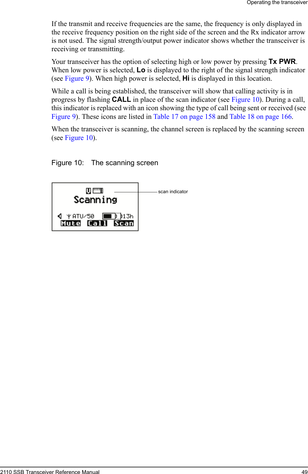 Operating the transceiver2110 SSB Transceiver Reference Manual 49If the transmit and receive frequencies are the same, the frequency is only displayed in the receive frequency position on the right side of the screen and the Rx indicator arrow is not used. The signal strength/output power indicator shows whether the transceiver is receiving or transmitting.Your transceiver has the option of selecting high or low power by pressing Tx PWR. When low power is selected, Lo is displayed to the right of the signal strength indicator (see Figure 9). When high power is selected, Hi is displayed in this location.While a call is being established, the transceiver will show that calling activity is in progress by flashing CALL in place of the scan indicator (see Figure 10). During a call, this indicator is replaced with an icon showing the type of call being sent or received (see Figure 9). These icons are listed in Table 17 on page 158 and Table 18 on page 166.When the transceiver is scanning, the channel screen is replaced by the scanning screen (see Figure 10).Figure 10: The scanning screenscan indicator