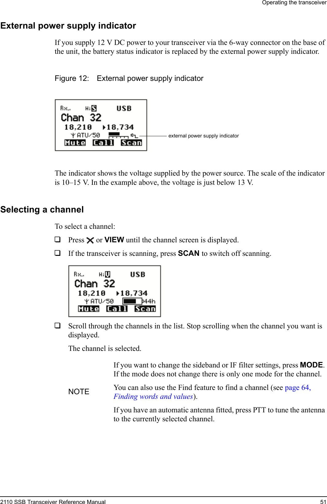 Operating the transceiver2110 SSB Transceiver Reference Manual 51External power supply indicatorIf you supply 12 V DC power to your transceiver via the 6-way connector on the base of the unit, the battery status indicator is replaced by the external power supply indicator.Figure 12: External power supply indicatorThe indicator shows the voltage supplied by the power source. The scale of the indicator is 10–15 V. In the example above, the voltage is just below 13 V.Selecting a channelTo select a channel:1Press  or VIEW until the channel screen is displayed.1If the transceiver is scanning, press SCAN to switch off scanning.1Scroll through the channels in the list. Stop scrolling when the channel you want is displayed.The channel is selected.NOTEIf you want to change the sideband or IF filter settings, press MODE. If the mode does not change there is only one mode for the channel.You can also use the Find feature to find a channel (see page 64, Finding words and values).If you have an automatic antenna fitted, press PTT to tune the antenna to the currently selected channel.external power supply indicator