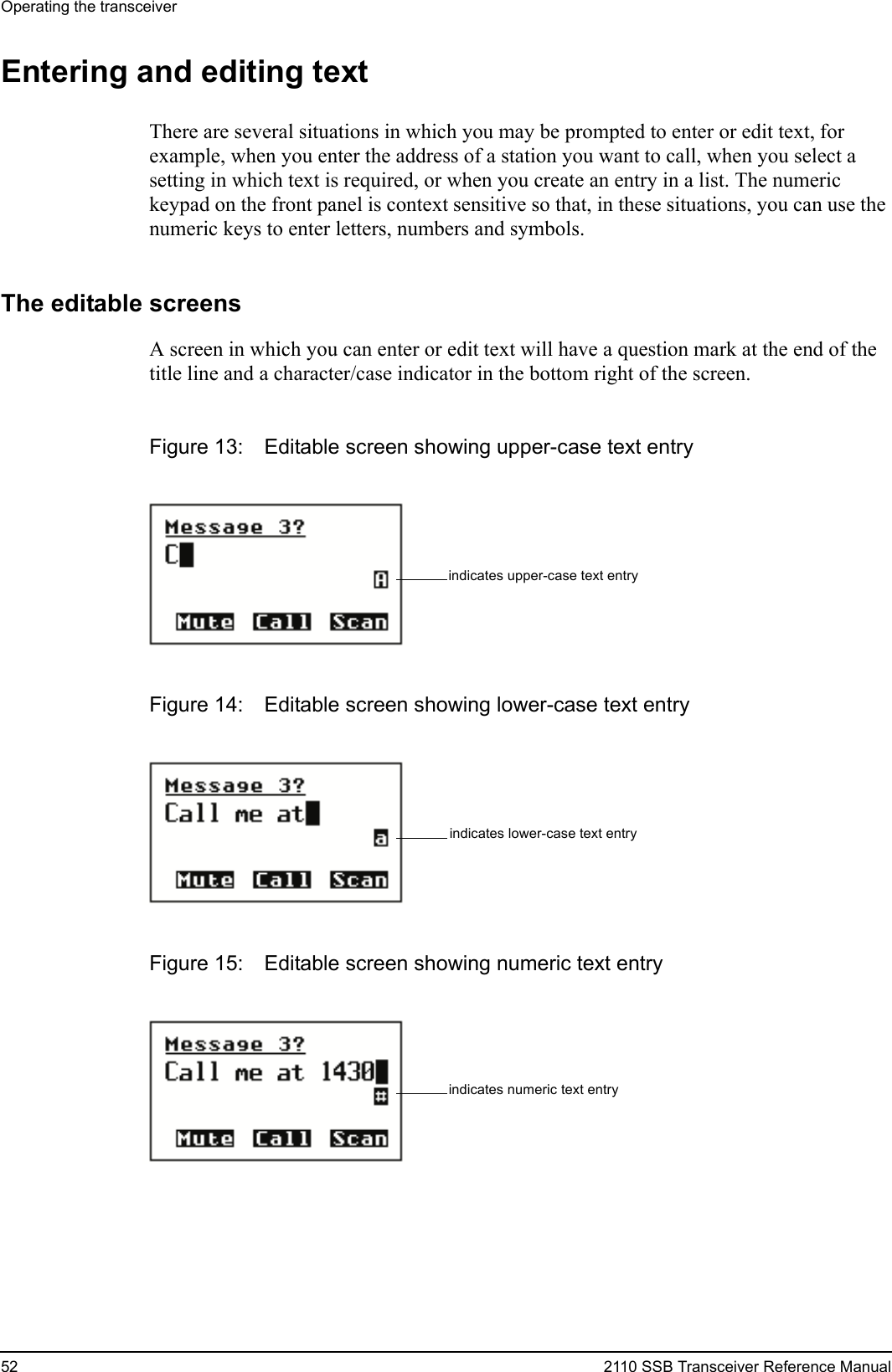 Operating the transceiver52 2110 SSB Transceiver Reference ManualEntering and editing textThere are several situations in which you may be prompted to enter or edit text, for example, when you enter the address of a station you want to call, when you select a setting in which text is required, or when you create an entry in a list. The numeric keypad on the front panel is context sensitive so that, in these situations, you can use the numeric keys to enter letters, numbers and symbols.The editable screensA screen in which you can enter or edit text will have a question mark at the end of the title line and a character/case indicator in the bottom right of the screen.Figure 13: Editable screen showing upper-case text entryFigure 14: Editable screen showing lower-case text entryFigure 15: Editable screen showing numeric text entryindicates upper-case text entryindicates lower-case text entryindicates numeric text entry